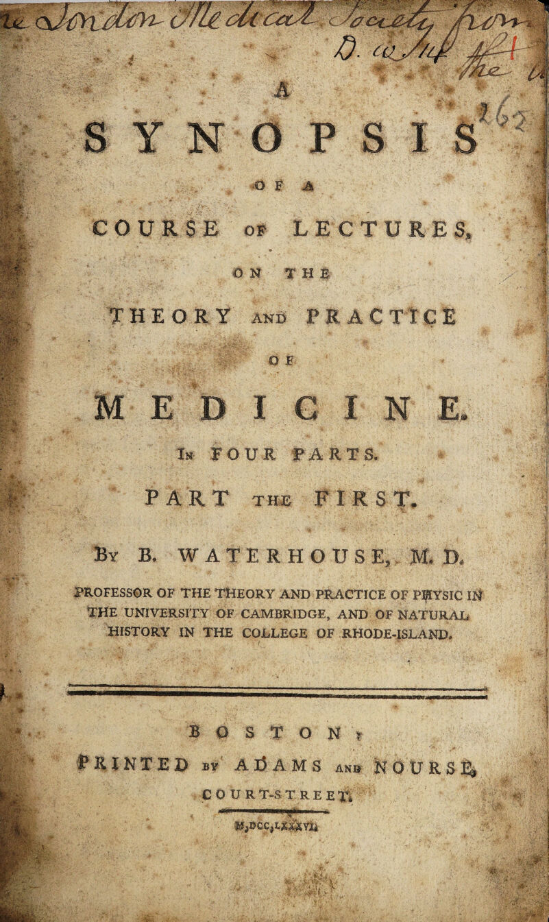 O F A COURSE OF LECTURES, ON THE THEORY AND PRACTICE O E M E D I CINE. In FOUR FARTS. PART the FIRST. / By B. WATERHOUSE, M. f| PROFESSOR OF THE THEORY AND PRACTICE OF PHYSIC IN THE UNIVERSITY OF CAMBRIDGE, AND OF NATURAL HISTORY IN THE COLLEGE OF RHODE-ISLAND* BOSTON? PRINTED By ADAMS an» N O U R, S' £J) COUR T-S TREETi