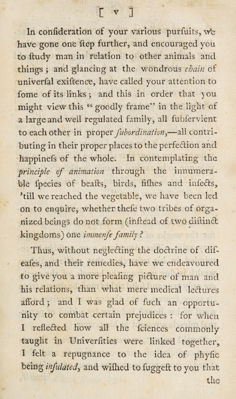 In confederation of your various purfuits, wfe have gone one iiep further, and encouraged you to ftudy man in relation to other animals and things and glancing at the wondrous chain of univerfal exiftence, have called your attention to fome of its links ; and this in order that you might view this cc goodly frame” in the light of a large and well regulated family, all fubfervient to each other in proper fubordination^—all contri¬ buting in their proper places to the perfection and happinefs of the whole. In contemplating the principle of animation through the innumera¬ ble fpecies of beaks, birds, flOies and infects, kill we reached the vegetable, we have been led on to enquire, whether thefe two tribes of orga¬ nized beings do not form (inftead of two di ft inch kingdoms) one immenfe family t Thus, without nerfectina; the doclrine of dif~ 2 Q O eafes, and their remedies, have we endeavoured to give you a more pleafmg pifture of man and his relations, than what mere medical lectures afford ; and I was glad of fuch an opportu¬ nity to combat certain prejudices : for when I rebelled how all the fciences commonly taught in Univerfities were linked together, I felt a repugnance to the idea of phyfic being infulated? and wifhed tofuggefl to you that the