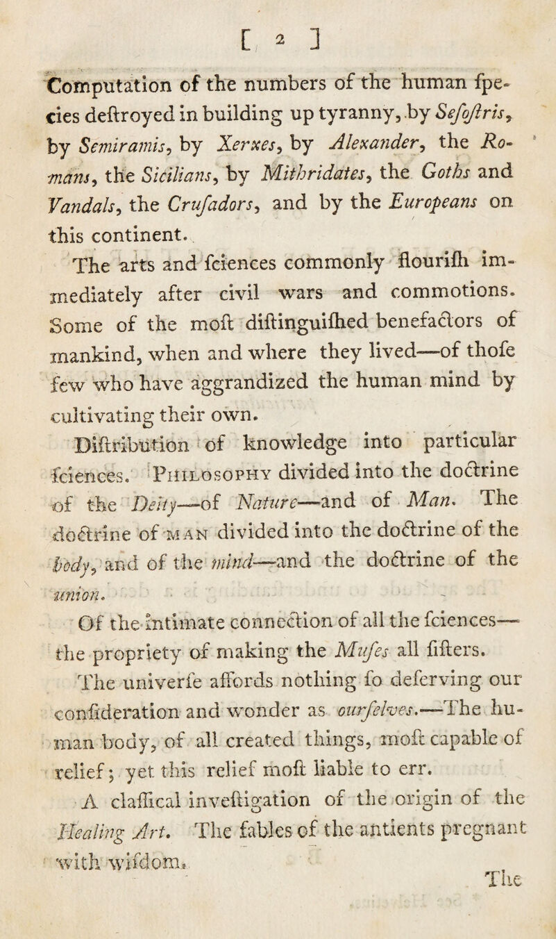 Computation of the numbers of the human fpe- cies deflroyed in building up tyranny, by Sefojlris, by Semiramis, by Xerxes, by Alexander, the R.o~ mans, the Sicilians, by Mithriddtes, the Go/fo and Vandals, the Crufadors, and by the Europeans on this continent. The arts and fciences commonly flourifh im¬ mediately after civil wars and commotions. Some of the moil diflinguilhed benefactors of mankind, when and where they lived—of thofe few who have aggrandized the human mind by cultivating their own. Diflribution of knowledge into particular fciences. Philosophy divided into the doctrine of the Deity—of Nature—^and of Man* The doftnne of man divided into the dodrine of the body, and of the mind—and the dodrine of the union. Of the intimate connedion of all the fciences— the propriety of making the Mufes all fillers. The univerfe affords nothing fo deferving our confideration and wonder as ourfehes.—'The hu¬ man body, of all created things, mod capable of relief; yet this relief moll liable to err. A claffical inveftigation of the origin of the Healing Art. The fables of the antients pregnant with wifdom* The