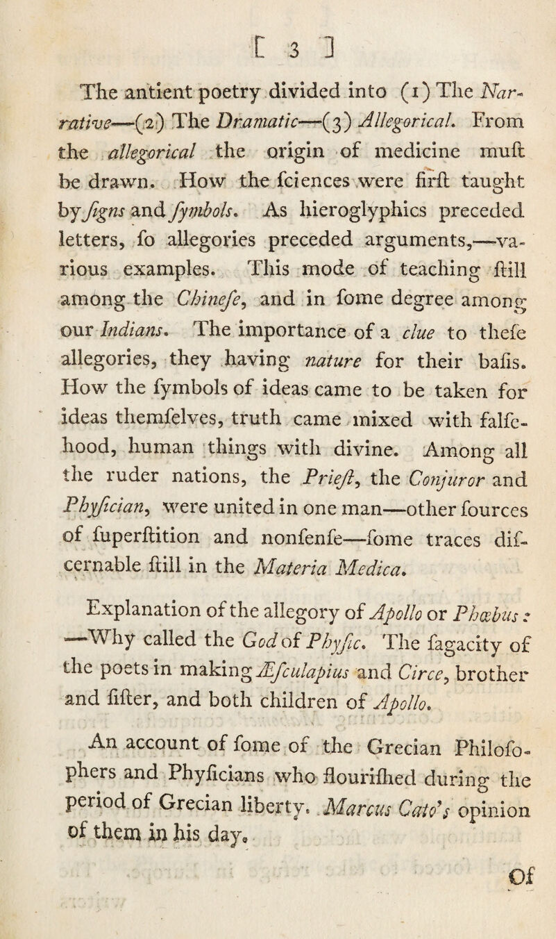 The antient poetry divided into (i) The Nar- rathe—(2) The Dramatic—(3) Allegorical* From the allegorical the origin of medicine muft be drawn. How the fciences were firft taught by figns and fymbols. As hieroglyphics preceded letters, fo allegories preceded arguments,—va¬ rious examples. This mode of teaching Hill among the Chinefe, and in fome degree among our Indians. The importance of a clue to thefe allegories, they having nature for their bafis. How the fymbols of ideas came to be taken for ideas themfelves, truth came mixed with falfc- hood, human things with divine. Among ail the ruder nations, the Prieft, the Conjuror and Phyfician, were united in one man—other fources of fuperflition and nonfenfe—fome traces dif- cernable hill in the Materia Medica. Explanation of the allegory of Apollo or Phoebus ? —Why called the God of Phyjic. The fagacity of the poets in making JEfculapius and Circe, brother and filler, and both children of Apollo. ■ . i . n r » ' 1 ' ■ * An account of fome of the Grecian Philofo- phers and Phylicians who flourifhed durin'r the period of Grecian liberty. Marcus Cato’s opinion of them in his day. Of