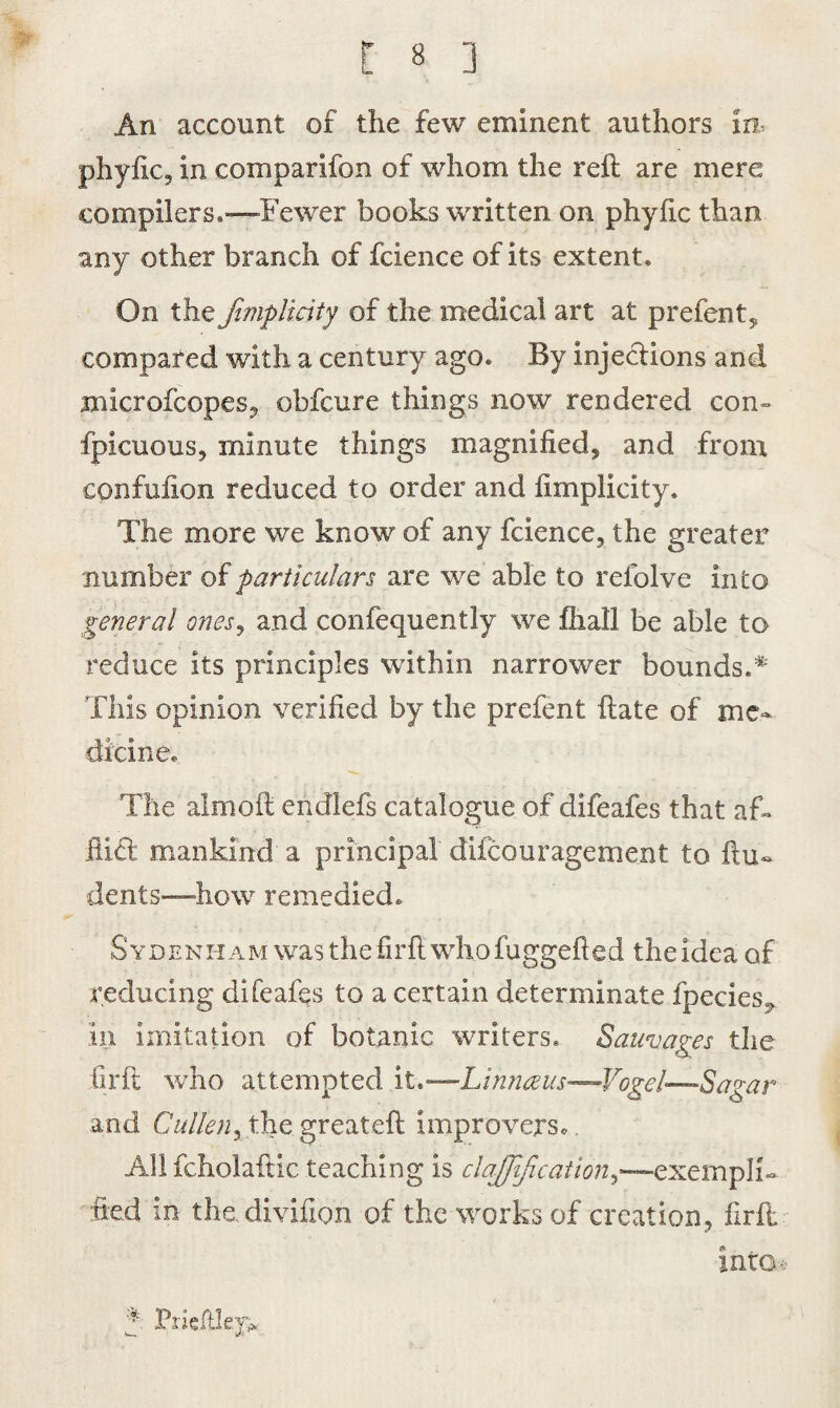 An account of the few eminent authors in- phyfic, in comparifon of whom the reft are mere compilers.—Fewer books written on phyftc than any other branch of fcience of its extent. On the fimplitity of the medical art at prefent, compared with a century ago. By injedions and mlcrofcopes, obfcure things now rendered con- fplcuous, minute things magnified, and from cpnfufion reduced to order and fimplicity. The more we know of any fcience, the greater number of particulars are we able to relblve into general ones, and confequently we fhall be able to reduce its principles within narrower bounds.* This opinion verified by the prefent ftate of me¬ dicine. The almoft endiefs catalogue of difeafes that af« Hid mankind a principal diicouragement to Un¬ dents—how remedied. Sydenham was the firft who fuggefted theiaea of reducing difeafes to a certain determinate fpecies^ in imitation of botanic writers. Sauvages the firft who attempted it.—Linnaeus—-Vogel—-Sagar and Cullen, the greateft improvers.. All fcholaftic teaching is claffification,—exempli¬ fied in the divifion of the works of creation, firft into-> 5 Prieftlejp.