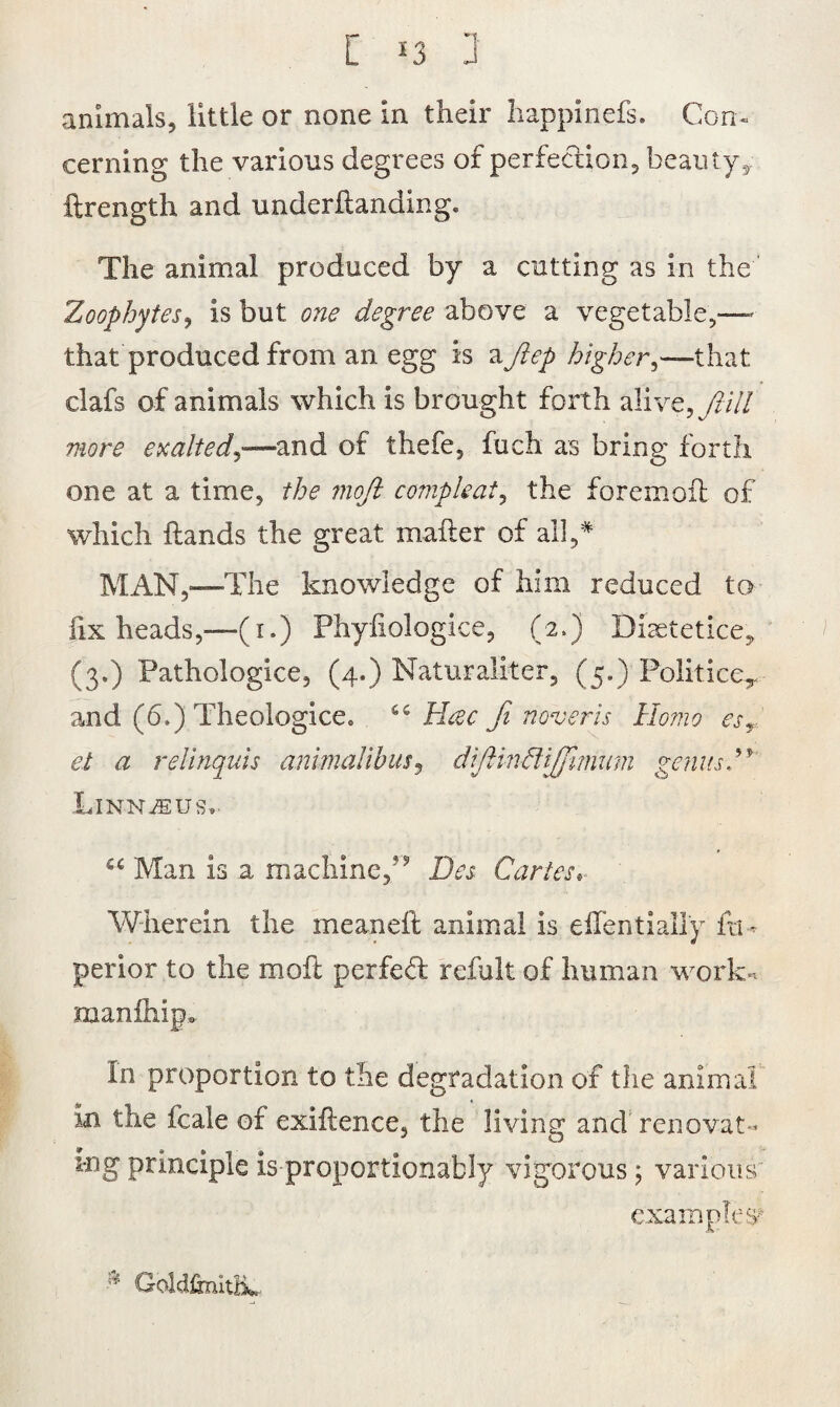 animals, little or none in their happinefs. Con. cerning the various degrees of perfection, beauty* ftrength and underfianding. The animal produced by a cutting as in the Zoophytes, is but one degree above a vegetable,— that produced from an egg is aJlep higher,—that clafs of animals which is brought forth alive, fail more exalted,—and of thefe, fuch as bring forth one at a time, the 7110ft compleat, the foremofl of which hands the great mailer of all,* MAN,—The knowledge of him reduced to lix heads,—(1.) Phyfiologice, (2.) Diaetetice, (3.) Pathologice, (4.) Naturaliter, (5.) PoliticeT and (6.) Theologice* 6 c Msec ft never is Homo esr et a relincfiiis animalibus, diftindlijfmiim genusH Linnjsus,, u Man is a machine/5 Des Caries. Wherein the meaneft animal is eilentially ftu perior to the moil perfed refult of human work- manihipo In proportion to the degradation of the animal in the fcale of exiilence, the living and renovat¬ ing principle is proportionately vigorous j various examples* Gddftnith*.