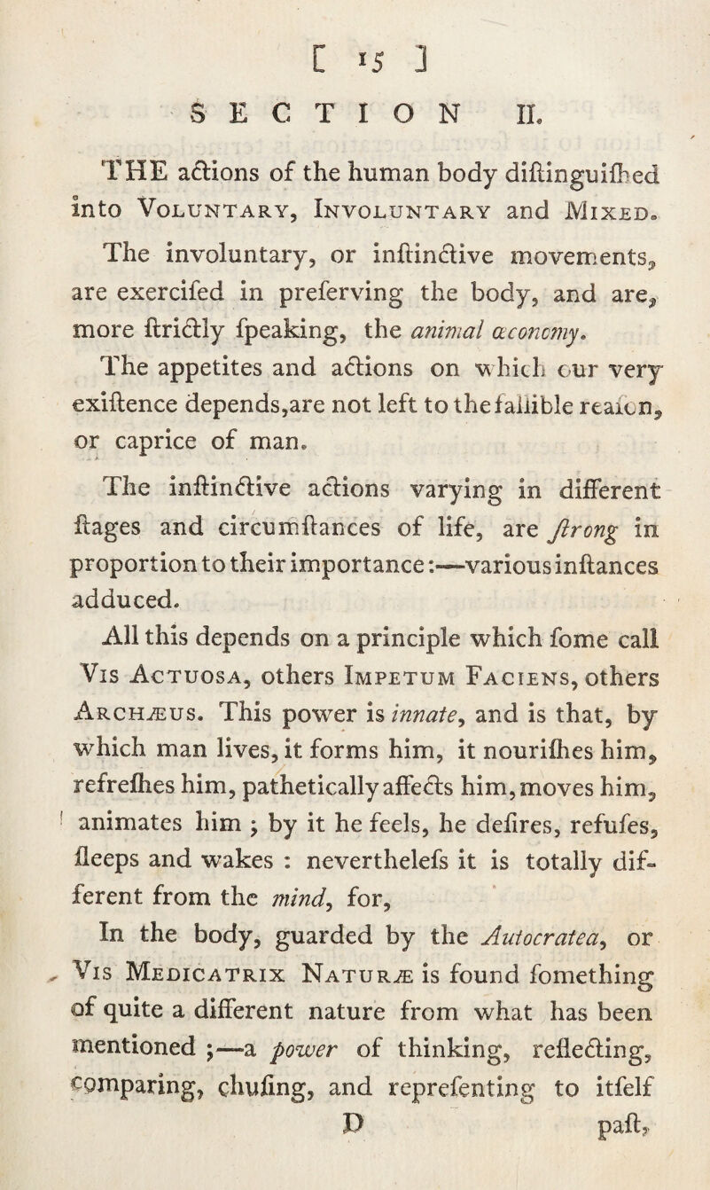 SECTION II. THE actions of the human body diftinguifbed into Voluntary, Involuntary and Mixed. The involuntary, or inftmctive movements,, are exercifed in preferving the body, and are,, more ftridtly fpeaking, the animal aconcmy. The appetites and actions on which our very exiftence depends,are not left tothefaliible reaion^ or caprice of man. The inftindtive actions varying in different ftages and circumltances of life, are Jlrong in proportion to their importance :«—various inftances adduced. All this depends on a principle which fome call Vis Actuosa, others Impetum Faciens, others Archasus. This power is innate^ and is that, by which man lives, it forms him, it nourifhes him,, refrefhes him, pathetically affects him, moves him, ! animates him , by it he feels, he defires, refufes, fleeps and wakes : neverthelefs it is totally dif¬ ferent from the mind, for. In the body, guarded by the Auiocratea, or , Vis Medicatrix Nature is found fomething of quite a different nature from what has been mentioned ;—>a power of thinking, reflecting, comparing, chufing, and reprefenting to itfelf D paft*