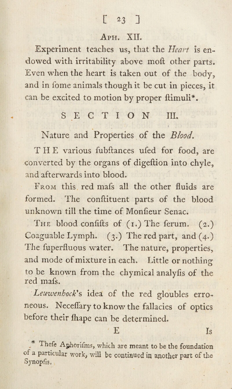A ph» XII. Experiment teaches us, that the Heart is en¬ dowed with irritability above moil other parts* Even when the heart is taken out of the body3 and in fome animals though it be cut in pieces, it can be excited to motion by proper ftimuli*. SECTION III. Nature and Properties of the Blood.. T H E various fubflances ufed for food, are converted by the organs of digeftion into chyle, and afterwards into blood* From this red mafs all the other fluids are formed. The conflituent parts of the blood unknown till the time of Monfieur Senac® The blood coniifts of (i.) The femm. (2.) Coaguable Lymph. (3.) The red part, and (4.) The fuperfluous water. The nature, properties, and mode of mixture in each. Little or nothing to be known from the chymical analyfis of the red mafs. Leuwenhock's idea of the red gloubles erro¬ neous. Neceflary to know the fallacies of optics before their fhape can be determined. ' E ' Is * ^hefe Aphonfms, which are meant to be the foundation of a particular work, will be continued in another part of the Sjnopfis,