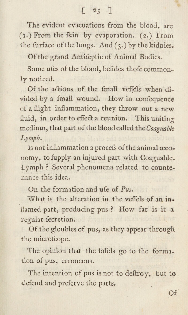 The evident evacuations from the blood, are (1.) From the fkin by evaporation* (2.) From the fur face of the lungs* And (3*) by the kidnies* Of the grand Antifeptic of Animal Bodies® Some ufes of the bloody beiides thofe common¬ ly noticed* Of the actions of the fmall vefl/Ts when di¬ vided by a fmall wound* How in confequence of a flight inflammation, they throw out a new fluid, in order to effect a reunion* This uniting medium, that part of the blood called the Coaguable Lymph. Is not Inflammation a procefs of the animal ceco- nomy, to fupply an injured part with Coaguable* Lymph ? Several phenomena related to counte¬ nance this idea* On the formation and ufe of Pus. What is the alteration in the veflels of an in¬ flamed part, producing pus ? How far Is it a regular fecretion. Of the gloubles of pus, as they appear through the microfcope. The opinion that the folids go to the forma- lion of pus, erroneous. The intention of pus is not to deftroy, but to defend and preferve the parts. Of