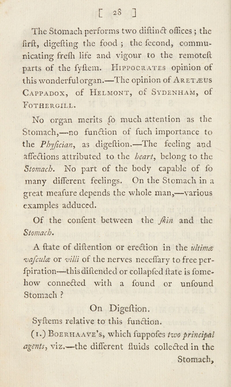 The Stomach performs two diftinCt offices; the fir ft, digefting the food ; the fccond, commu¬ nicating frefli life and vigour to the remoteft parts of the fyftem. Hippocrates opinion of this wonderful organ.—The opinion of Aret^us Cappadox, of Helmont, of Sydenham, of Fothergill. No organ merits fo much attention as the Stomach,—no function of fuch importance to the Phyfician, as digeftion.—The feeling and affections attributed, to the heart, belong to the Stomach. No part of the body capable of fo many different feelings. On the Stomach in a great meafure depends the whole man,—various examples adduced. Of the confent between the Jbln and the Stomach. A ftate of diftention or erection in the ultima •vafcula or villi of the nerves neceffary to free per- fpiration—thisdiftended or collapfed ftate is fome- how connected with a found or unfound Stomach ? On Digeftion, Syftems relative to this function. (i.) Boerhaave’s, which fuppofes two principal agents, viz.—the different ftuids collected in the Stomach*