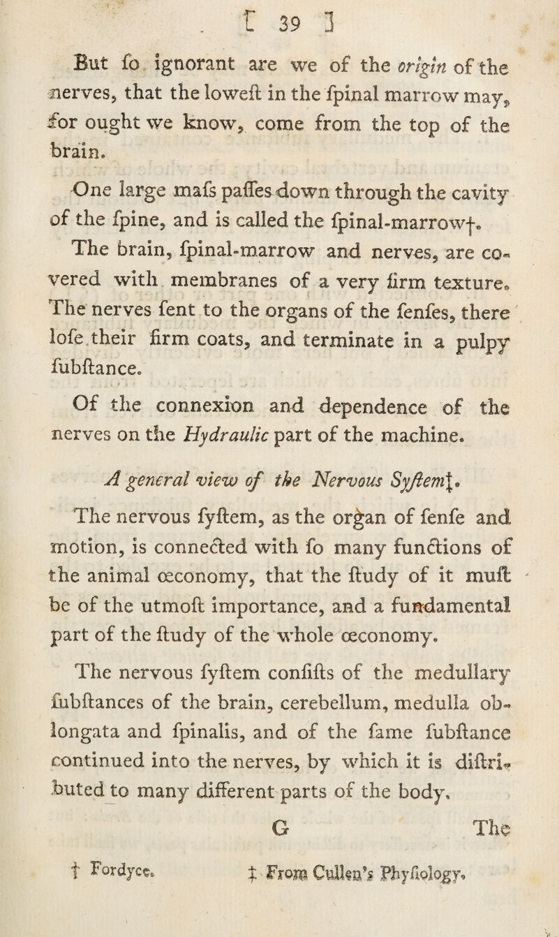 But fo ignorant are we of the origin of the nerves, that the loweft in the fpinal marrow may, for ought we know, come from the top of the brain* One large mafs paffes down through the cavity of the fpine, and is called the fpinal-marrowf* The brain, fpinal-marrow and nerves, are co¬ vered with membranes of a very firm texture,. The nerves fent to the organs of the fenfes, there lofe their firm coats, and terminate in a pulpy fubftancce Of the connexion and dependence of the nerves on the Hydraulic part of the machine* A general view of the Nervous Syfiem\• The nervous fyftem, as the or£an of fenfe and motion, is connected with fo many functions of the animal ceconomy, that the ftudy of it mult * be of the utmoft importance, and a fundamental part of the ftudy of the whole ceconomy. The nervous fyftem confifts of the medullary fnbftances of the brain, cerebellum, medulla ob¬ longata and fpinalis, and of the fame fubftance continued into the nerves, by which it is diftri* huted to many different parts of the body, G The