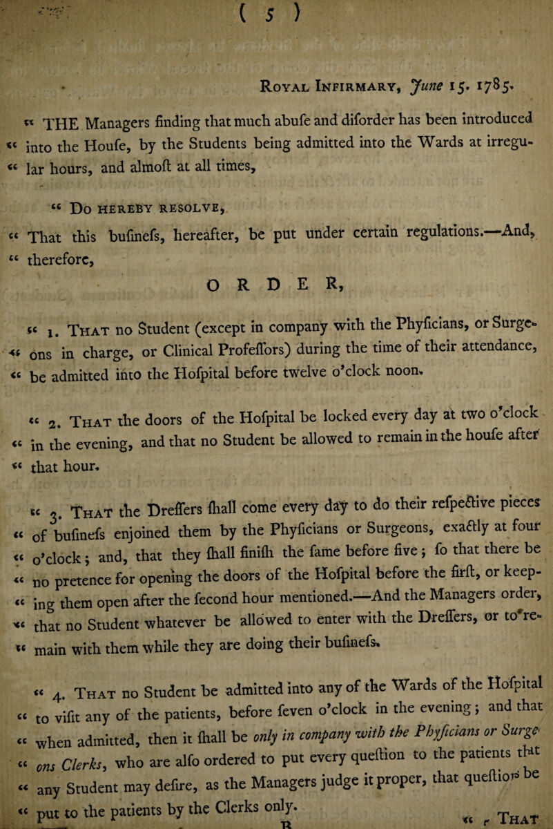 Royal Infirmary, June 15. i7^5’ ^ THE Managers finding that much abufe and diforder has been introduced into the Houfe, by the Students being admitted into the Wards at irregu- lar hours, and almofi; at all times. Do HEREBY RESOLVE, « That this bufmefs, hereafter, be put under certain regulations.—And, therefore, ORDER, «« 1, That no Student (except in company with the Phyficians, or Surges ons in charge, or Clinical Profeflbrs) during the time of their attendance, be admitted into the Hofpital before twelve o’clock noon. « 2. That the doors of the Hofpital be locked every day at two o’clock “ in the evening, and that no Student be allowed to remain in the houfe aftet “ that hour. « 3. That the Dreffers fliall come every day to do their refpeftive pieces « of bufmefs enjoined them by the Phyficians or Surgeons, exaftly at four « o’clock; and, that they Oiall finifli the fame before five ; fo that there be « no pretJnee for opening the doors of the Hofpital before the firfi, or keep- « ing them open after the fecond hour mentioned.—And the Managers order, that no Student whatever be allowed to enter with the Drelfers, or to're- main with them while they are doing their bufmefs. “ 4. That no Student be admitted into any of the Wards of the Hofpital « to vifit any of the patients, before feven o’clock in the evening; and that « when admitted, then it ftiall be only in company with the Phyftcians or Surge » ons Clerks, who are alfo ordered to put every queftion to the patients tHt « any Student may defire, as the Managers judge it proper, that queftior* be “ put to the patients by the Clerks only. r That