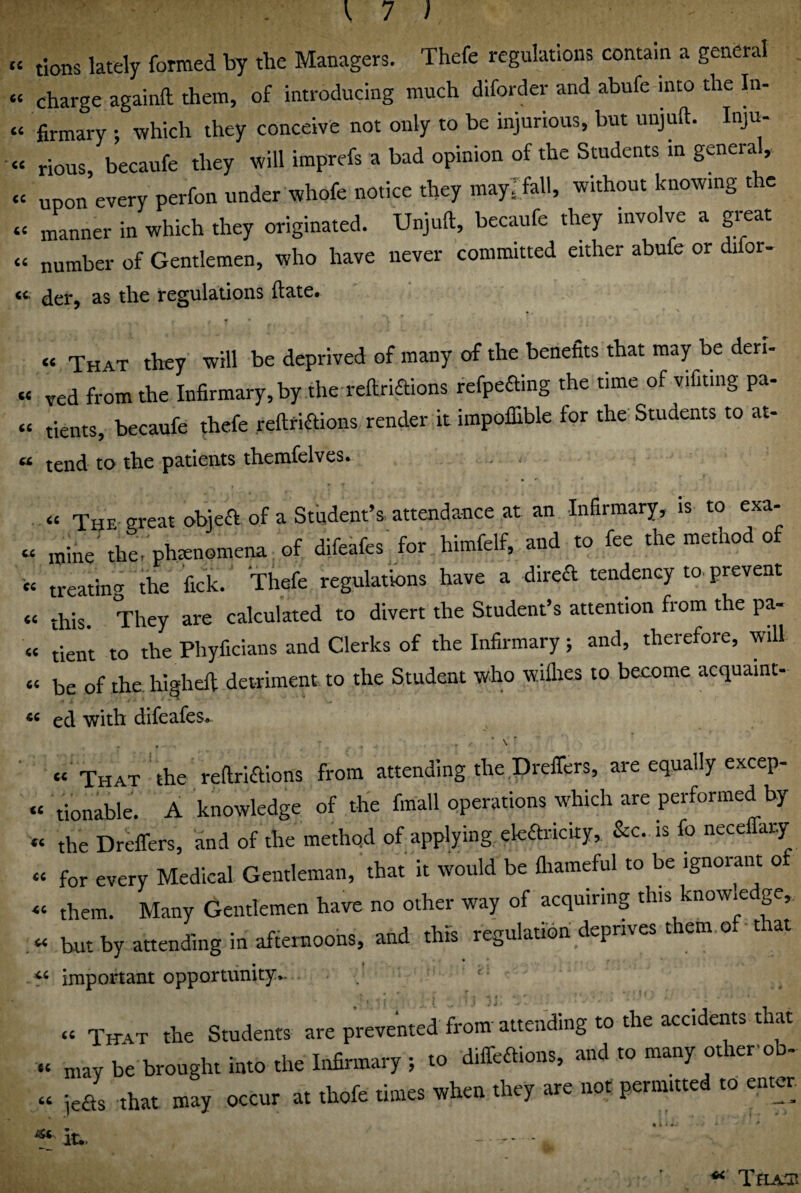 C( cc <c <c £C cc .[71 tions lately formed by the Managers. Thefe regulations contain a general charge againft them, of introducing much diforder and abufe into the In¬ firmary ; tvhich they conceive not only to be injurious, but unjuft. Inju¬ rious, becaufe they will imprefs a bad opinion of the Students in general, upon every perfon under whofe notice they maylfall, without knowing the manner in which they originated. Unjuft, becaufe they involve a great number of Gentlemen, who have never committed either abufe or difor¬ der, as the regulations ftate. “ That they will be deprived of many of the benefits that may be deri- « ved from the Infirmary, by the reftriaions refpeaing the time of vifiting pa- “ tients, becaufe fhefe reftriaions render it impolllble for the' Students to at- « tend to the patients themfelves. « The- great objea of a Student’s, attendance at an Infirmary, is to exa- « mine'the. phmnornena of difeafes'for himfelf, and to fee the method of '« treating the fick. Thefe regulations have a direa tendency to. prevent « ‘his They are calculated to divert the Student’s attention from the pa- « tient to the Phyficiaiis and Clerks of the Infirmary; and, therefore, will « be of the. higheft detriment to the Student who willies to become acquaint- ed with difeafes^ “ That the reftriaions from attending the,Drelfers, are equally excep¬ tionable. A knowledge of the fmall operations which are performed by the Dreffers, and of the method of applying ekaricity, &c. is fo nece ary for every Medical Gentleman, that it would be lliameful to be ignorant o them. Many Gentlemen have no other way of acquiring this knowle ge, but by attending in afternoons, and this regulation deprives them of that important opportunity.. Titat the Students are prevented from' attending to the accidents that be teoegh. into the Inltaary, to dilTeaions. and to many otl.erob- jea. that may occur at thofe timer when they are not permuted to emer it*. - cc cc <c cc C.C cc cc