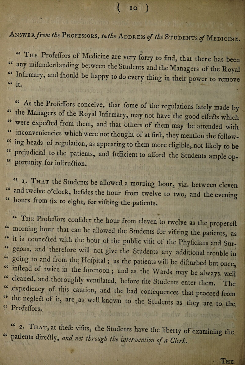 Amv^ER/rm the Professors, tafhe Address STUbENTs e/Medicine. “ The Profeffors of Medicine are very forry to find, that there has been « any mifunderllanding between the Students and the Managers of the Royal » Infirmary, and Ihould be happy to do every thing in thek power to remove it. As the ProfeiTors conceive, that fome of the regulations lately made by “ the Managers of the Royal Infirmary, may not have the good efiefls which were expefted from them, and that others of them may be attended with “ inconveniencies which were not thought of at firft, they mention the follow- “ mg heads of regulation, as appearing to them more eligible, not likely to be “ prejudicial to the patients, and fufficient to afford the Students ample op. “ portunity for inftruaion. I. That the Students be allowed a morning hour, viz. between eleven and twelve o’clock, befides the hour from twelve to two, and the evening hours from fix to eight, for vifiting the patients. The Profeffors confider the hour from eleven to twelve as the propereft morning hour that can be allowed the Students for vifiting the patients, as 2 it is conneffed with the hour of the public vifit of the Phyficians and Sur- geons, and therefore will not give the Students any additional trouble in J going to and from the Hofpital; as the patients will be dillurbed but once, “ mftead of twice in the forenoon ; and as, the Wards may be always, well « cleaned, and thoroughly ventilated, before the Students enter them. The “ .expediency of this caution, and the bad confequences that proceed from  the negka of it, are ^as well kno.wn to the Students as they are to. the ProfeiTors. « “ That, at thefe vifits, the Students have the liberty of examining the patients dircffly, md not through the intervention of a Clerk.. ■ The ii