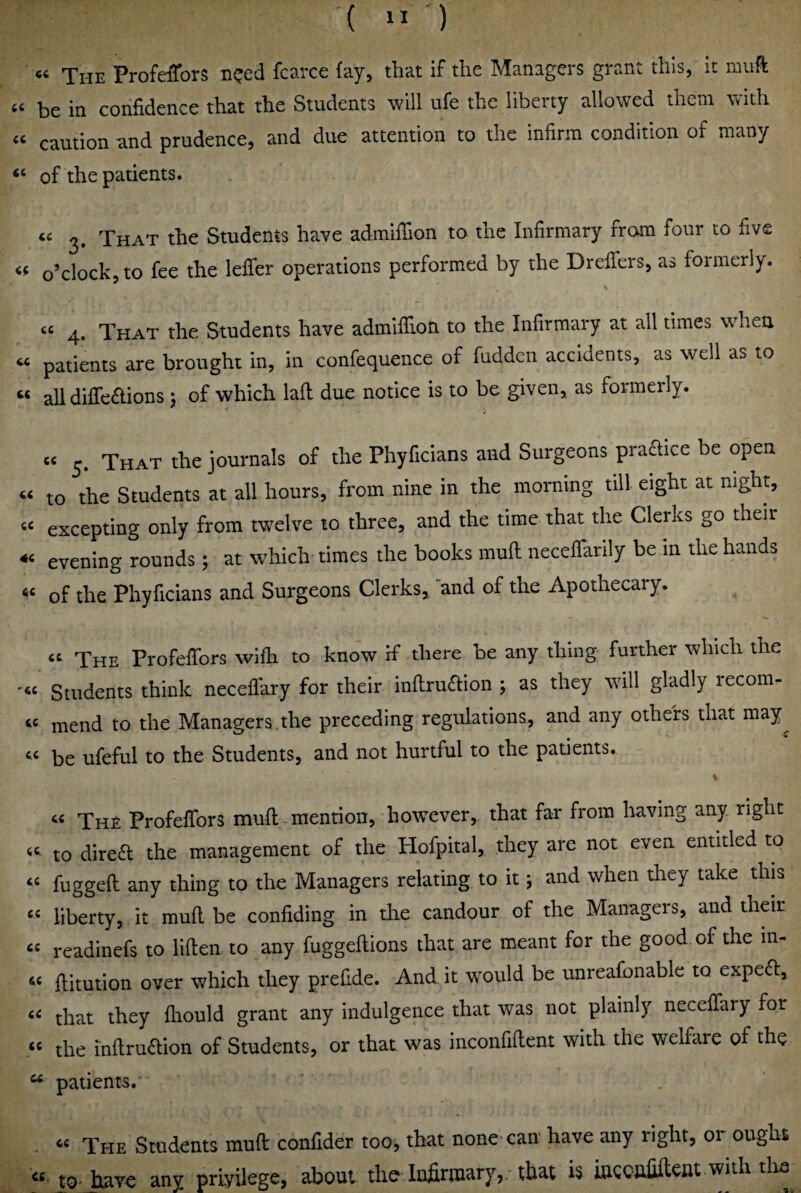 ( ” ) « The ProfdTors need fcarce fay, that if the Managers grant this, it niuft be in confidence that the Students will ufe the liberty allowed them with “ caution and prudence, and due attention to the infirm condition of many ‘‘ of the patients. “ 3. That the Students have admiffion to the Infirmary from four to five « o’clock, to fee the lelTer operations performed by the Dreffers, as formerly. « 4. That the Students have admiffion to the Infirmary at all times when “ patients are brought in, in confequence of fudden accidents, as well as to “ all diffeftions; of which laft due notice is to be given, as formerly. « 5. That the journals of the Phyficians and Surgeons praaice be open « to the Students at all hours, from nine in the morning till eight at night, « excepting only from twelve to three, and the time that the Clerks go their « evening rounds; at which times the books muff neceffarily be in the hands of the Phyficians and Surgeons Clerks, and of the Apothecary. “ The Profeffors wifh to know if there be any thing further which the •“ Students think neceflary for their inftruaion ; as they will gladly recom- “ mend to the Managers the preceding regulations, and any others that may^ “ be ufeful to the Students, and not hurtful to the patients. “ The Profeffors muft-mention, however, that far from having any right “ to direa the management of the Hofpital, they are not even entitled to “ fuggeft any thing to the Managers relating to it; and when they take this “ liberty, it mull be confiding in die candour of the Managers, and their “ readinefs to liflen to any fuggellions that are meant for the good, of the m- “ ftitution over which they prefide. And it would be unreafonablc to expea, “ that they fliould grant any indulgence that was not plainly neceffary for « the inflruaion of Students, or that was inconfiftent with the welfare of the  patients.* “ The Students muff confider too, that none can have any right, or ought «■ to-have any privilege, about the Infirtnary,.-that is mecafiftent with tlia