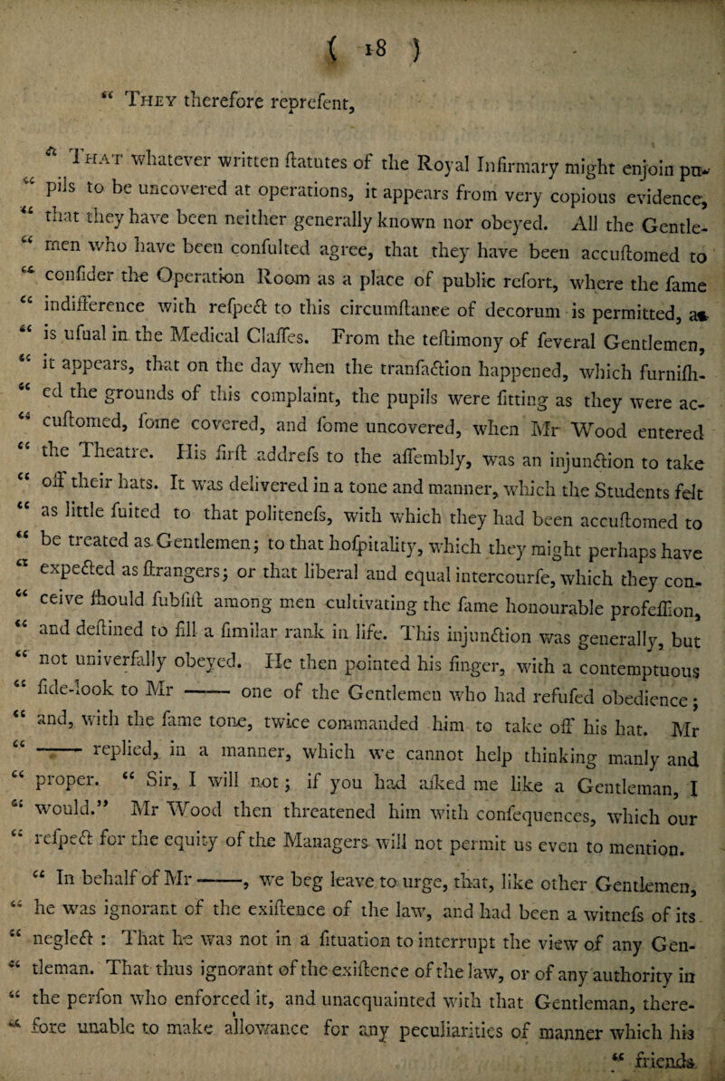 S( They therefore reprefent. it ^ That whatever written ftatutes of the Royal Infirmary might enjoin pti.- pils to be uncovered at operations, it appears from very copious evidence, tiiat they have been neither generally known nor obeyed. All the Gentle¬ men who have been confulted agree, that they have been accudiomed to confider the Operation Room as a place of public rcfort, where the fame indiflerence with refpe£l: to this circiimflanee of decorum is permitted, am. IS ufnal in the Medical ClalTcs. From the teflimony of feveral Gentlemen, it appears, that on the day when the tranfa^lion happened, which furnifli- ed the grounds of this complaint, the pupils were fitting as they were ac- cuftomed, lome covered, and fome uncovered, when Mr Wood entered the Theatie. His iirfl addrefs to the alfembly, was an injun<51:ion to take off their hats. It was delivered in a tone and manner, which the Students felt « as little fuited to that politenefs, with which they had been accudomed to « be treated as.Gentlemen; to that hofpitality, which they might perhaps have « expefled asffrangers; or that liberal and equal intercourfe, which they con. ceive feould fubfiil among men cultivating the Hme honourable profeffion, and deilined to fill a fimilar rank in life. This injiuuhiion was generally, but ' not umverfilly obeyed. He then pointed his finger, with a contemptuous fide-look to Mr —— one of the Gentlemen who had refufed obedience; “ and, with the fame tone, twice commanded him to take off his hat. Mr '' *“— replied, in a manner, which we cannot help thinking manly and proper. Sir, I will not; if you had ailted me like a Gentleman, I would.” Mr Wood then threatened him with confeqiiences, which our refpea: for the equity of the Managers- will not permit us even to mention. In behalf of IMi ? heg leave to urge, that, like other Gentlemen, he wms ignorant of the exiflence of the law, and had been a witnefs of its . “ neglea: : That he was not in a fituation to interrupt the view of any Gen- tleman. That thus ignorant of the exigence of the law, or of any authority in “ the perfon who enforced it, and unacquainted with that Gentleman, there- fore unable to make allov/ance for any peculiarities of manner which his frlcadSi <c 6t