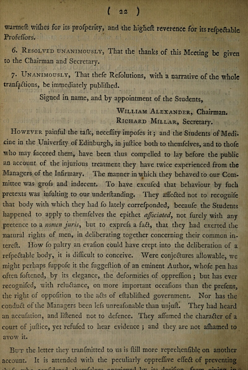 wanneft wiflies for its profperlty, and the higheil: reverence for its refpeaablc Profeffors. 6. Resolved unanimously, That the thanks of this Meeting be given to the Chairman and Secretary. 7. Unanimously, That thefe Refolutions, with a narrative of the whole tranfadipns, be immediately publifhed. Signed in name, and by appointment of the Students, William Alexander, Chairman# Richard Millar, Secretary, However painful the ta/Ic, neceffity impofes it; and the Students of Medi* cine in the Univerhty of Edinburgh, in juftice both to themfelves, and to thofc who may fucceed them, have been thus compelled to lay before the public an account of the injurious treatment they have twice experienced from the Managers of the Infirmary. The manner in which they behaved to our Com¬ mittee was grofs and indecent. To have excufed that behaviour by fuch pretexts was infulting to our underftanding. ^ They affeded not to recognife that body with which they had fo lately correfponded, becaiife the Students happened to apply to themfelves the epithet afociated^ not furely with any pretence to a mmen juris^ but to exprefs a fa£l:, that they had exerted the natural rights of men, in deliberating together concerning their common in- tereft. How fo paltry an evafion could have crept into the deliberation of a refpe£Iable body, it is difficult to conceive. Were conjectures allowable, we might perhaps fuppofe it the fuggeftiofi of an eminent Author, whofe pen has often foftened, by its elegance, the deformities of opprellion ; but has ever recognifed, with reluClance, on more important occafions than the prefent, the right of oppofition to the aCls of efiablifhed government. Nor has the conduct of the Managers been lefs unreafonable than unjuft. They had heard an accufation, and liftened not to defence. They affumed the character of a court of juftice, yet refufed to hear evidence 5 and they are not afhamed to avow it. But the letter they tranfmitted to us is flill more reprehenfible on another account. It is attended with the peculiarly oppreffive effeCt of preventing