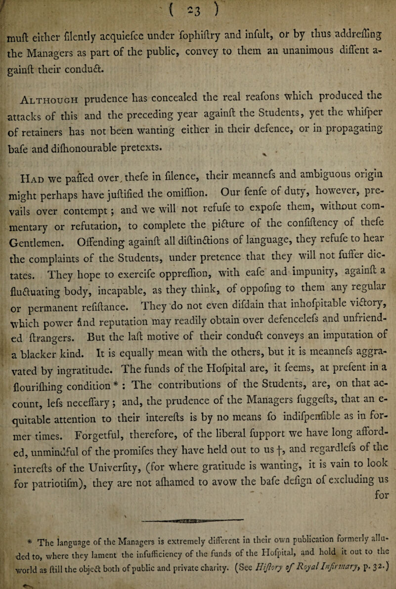 mufl: either filently acqulefce under fophidry and infult, or by thus addreffing the Managers as part of the public, convey to them an unanimous diffent a- gainft their condu<a. Although prudence has concealed the real reafons which produced the attacks of this and the preceding year againft the Students, yet the whifper of retainers has not been wanting either in their defence, oi in propagating bafe and dilhonourable pretexts. ^ . paifed over^thefe in hlence, their meannefs and ambiguous origin might perhaps have juflified the omiffion. Our fenfe of duty, however, pre¬ vails over contempt; and we will not refufe to expofe them, without com¬ mentary or refutation, to complete the picture of the confiftency of thefe Gentlemen. Offending againft all diftindtions of language, they refufe to hear the complaints of the Students, under pretence that they will not fuffer dic¬ tates. They hope to exercife oppreffion, with eafe and' impunity, againO: a flu61:uating body, incapable, as they think, of oppofing to them any regular or permanent refiftance. They ‘do not even difdain that inhofpitable viftory, which power dnd reputation may readily obtain over defencelefs and unfriend¬ ed flrangers. But the laft motive of their condud conveys an imputation of a blacker kind. It is equally mean with the others, but it is meannefs aggra¬ vated by ingratitude. The funds of the Hofpital are, it feems, at prefent in a flourifliing condition * ; The contributions of the Students, are, on that ac¬ count, lefs necelfary; and, the prudence of the Managers fuggefts, that an e- quitablc attention to their interefts is by no means fo indifpenfible as in for¬ mer times. Forgetful, therefore, of the liberal fupport we have long afford¬ ed, unmindful of the promifes they have held out to us f, and regardlefs of the interefts of the Univerfity, (for where gratitude is wanting, it is vain to look for patriotifm), they are not afliamed to avow the bafe defign of excluding us for * The language of the Managers is extremely different in their own publication formerly allu¬ ded to, where they lament the infufficiency of the funds of the Hofpital, and hold it out to the world as ftill the objed both of public and private charity. (See Hijlory of Royal Infirmary^ p. 32.)