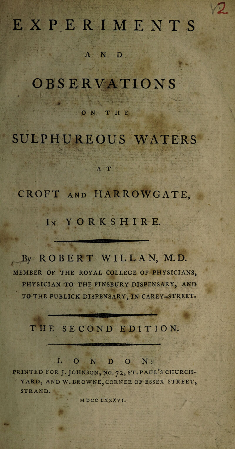 EXPERIMENTS AND. OBSERVATIONS ♦ - . .. ' \ vr‘ r •» i ,:V ^ »»'w • #' « .7 ' V* ’ ' fc, y ••• O N T H E SULPHUREOUS WATERS •••« y: v.'Vtl * ' ’ •  • A . A T CROFT and HARROWGATE, In YORKSHIRE. By ROBERT WILLAN, M.D. MEMBER OF THE ROYAL COLLEGE OF PHYSICIANS, PHYSICIAN TO THE FINSBURY DISPENSARY, AND TO THE PUBLICK DISPENSARY, IN CAREY-STREET. THE SECOND EDITION. LONDON: PRINTED FOR J. JOHNSON, NO. 72, ST. PAUL’S CHURCH¬ YARD, AND W. BROWNE, CORNER OF ESSEX STREET, STRAND. M DCC LXXXVI.