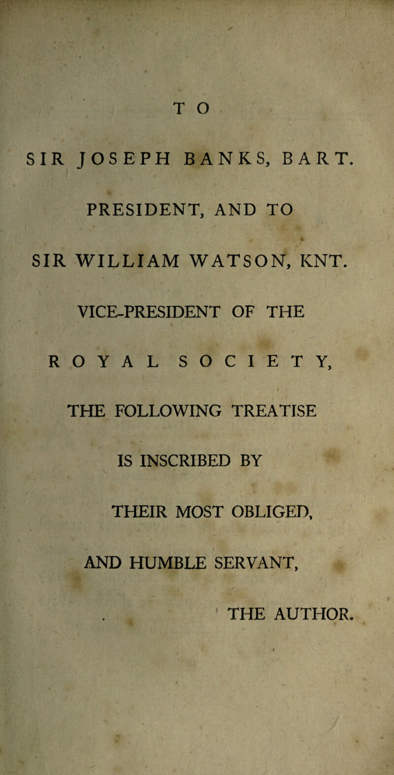F T O , SIR JOSEPH BANKS, BART. PRESIDENT, AND TO i ^ SIR WILLIAM WATSON, KNT. VICE-PRESIDENT OF THE ROYAL SOCIETY, - ' I / THE FOLLOWING TREATISE IS INSCRIBED BY . . \ ' **,_.• y THEIR MOST OBLIGED, AND HUMBLE SERVANT, 1 THE AUTHOR. I