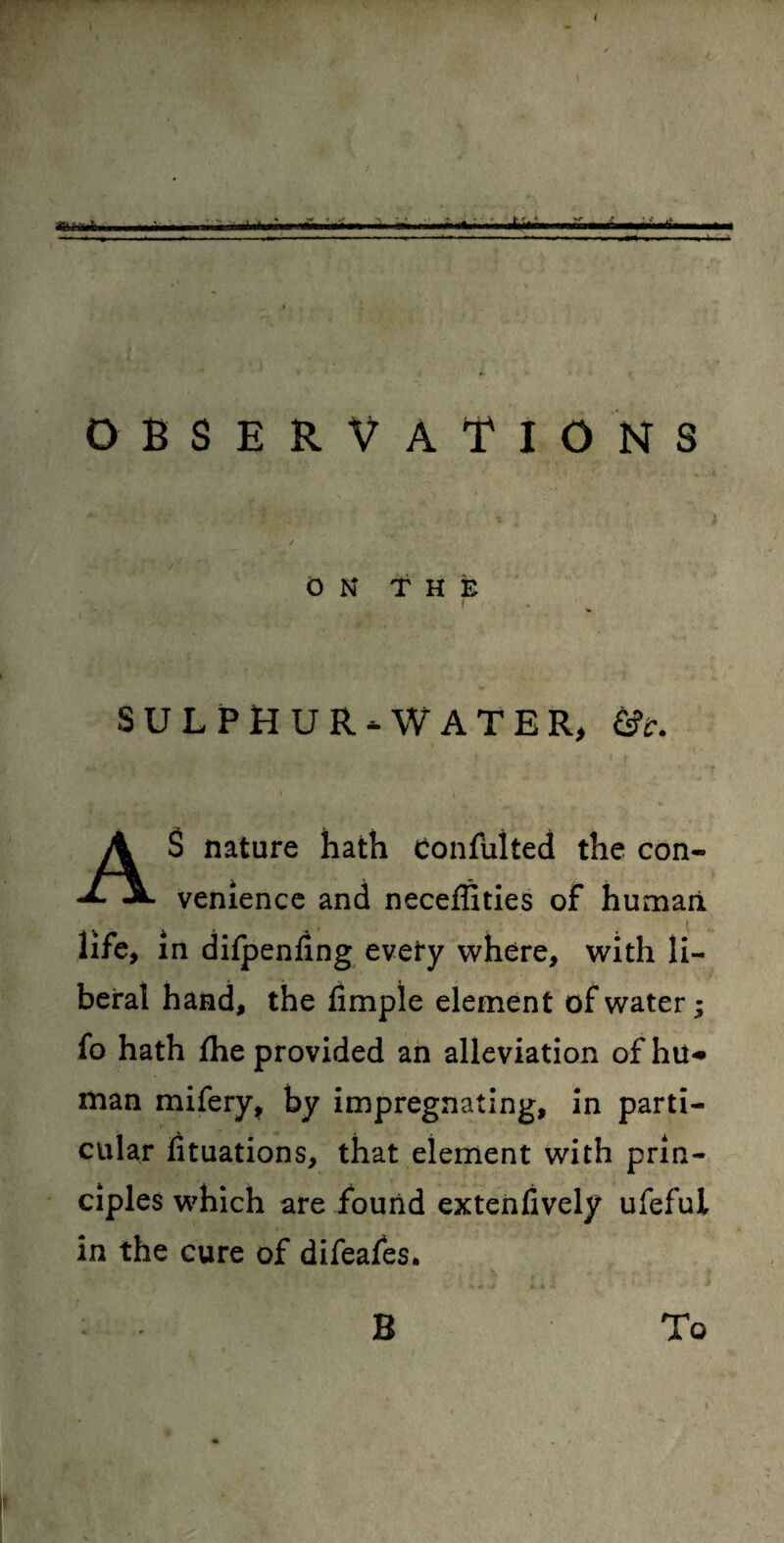 • -I -- - -- -1 - — - -••-*■ -, >- ■ , - n — - - - - - -t.—-- -- - - „„ <-l OBSERVATIONS ✓ * ON THE SULPHUR-WATER, &c. AS nature hath confulted the con¬ venience and neceffities of human life, in difpenling evety where, with li¬ beral hand, the limple element of water; fo hath fhe provided an alleviation ofhu* man mifery, by impregnating, in parti¬ cular fituations, that element with prin¬ ciples which are found extenfively ufeful in the cure of difeafes. B To