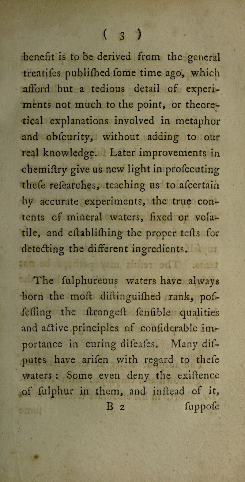 benefit is to be derived from the general treatifes published fome time ago, which afford but a tedious detail of experi¬ ments not much to the point, or theore¬ tical explanations involved in metaphor and obfcurity, without adding to our real knowledge. Later improvements in chemiflry give us new light in profecuting thefe refearches, teaching us to afcertain by accurate experiments, the true con¬ tents of mineral waters, fixed or vola¬ tile, and eftablifhing the proper tefts for detecting the different ingredients. * * - • — J i a .1 *0. .. • ■ a The fulphureous waters have always born the moft diftinguifhed rank, pof- fefiing the flrongeft fenfible qualities and adlive principles of confiderable im¬ portance in curing aifeafes. Many dis¬ putes have arifen with regard to thefe waters : Some even deny the exigence of fulphur in them, and inftead of it, B 2 fuppofe