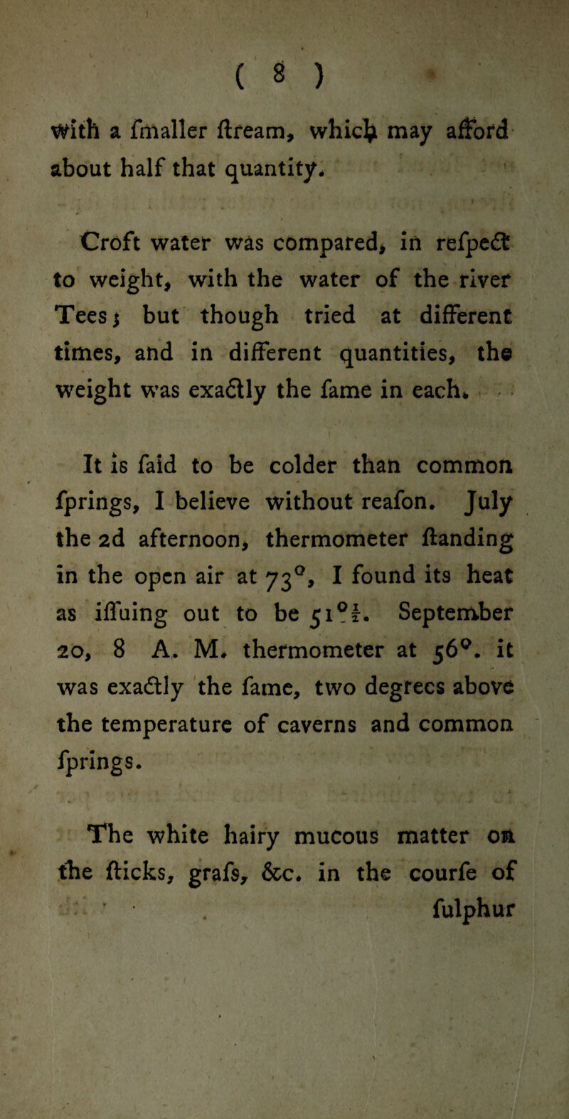 with a fmaller flream, whiclji may afford about half that quantity* Croft water was compared* in refpedt to weight* with the water of the river Teesj but though tried at different times, and in different quantities, the weight was exa&ly the fame in each* It is faid to be colder than common fprings, I believe without reafon. July the 2d afternoon* thermometer ftanding in the open air at 730, I found it9 heat as iffuing out to be 51°^. September 20, 8 A. M* thermometer at 56°. it was exadtly the fame, two degrees above the temperature of caverns and common fprings. The white hairy mucous matter on the flicks, grafs, &c. in the courfe of fulphur