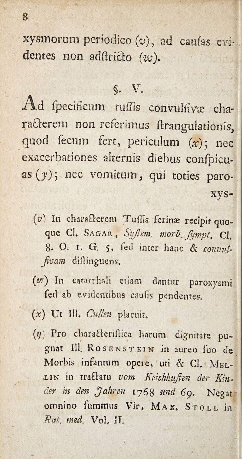 s xysmorum periodico (v), ad caufas evi¬ dentes non adftrifto (w)> §. V. - Ad fpecificum tu (Iis convullivse cha- ra&erem non referimus ftrangulationis, quod fecum fert, periculum (x); nec exacerbationes alternis diebus confpicu- as (y); nec vomitum, qui toties paro- xys- (y'1 In chara&erem Tuflis ferina? recipit quo¬ que Ci. Sagar , Syjiern. morb, fympt, Cl. 8* O. i. G. 5, fed inter hanc & convul- Jivam diftinguens, (te) In catarrhali etiam dantur paroxysmi fed ab evidentibus caulis pendentes. (x) Ut 111. Cullen placuit. {ij; Pro charafteriftica harum dignitate pu¬ gnat 111. Rosenstein in aureo fuo de Morbis infamum opere, uti & CI. Mel- xin in traGatu vorn Kehhhujlm der Kin- der in den Jahren 1768 tmd 69. Negat omnino fummus Vir, Max, Stoll in Eat. med. Vol. IT, \