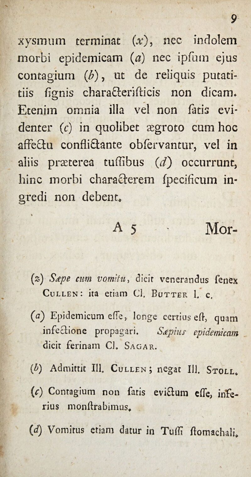 xysmurn terminat (x), nec indolem morbi epidemicam (a) nec ipfum ejus contagium (b), ut de reliquis putati- tiis fignis charaeteriftieis non dicam. Etenim omnia illa vel non fatis evi¬ denter (c) in quolibet aegroto cum hoc affeftu confliOiante obfervantur, vel in aliis praeterea tuflibus (d) occurrunt, hinc morbi characterem fpecificum in¬ gredi non debent. A 5 • Mor- (z) Stepe cum vomitu, dicit venerandus fenex Cullen: ita etiam Cl, Butter 1. c. (a) Epidemicum efie, longe certius eft, quam infectione propagari. Sapius epidemicam dicit ferinam Cl, Sagar. {b) Admittit 111. Cullen ; negat 111. Stoll. (0 Contagium non fatis evi&um efle, infe¬ rius monftrabunus, (d) Vomitus etiam datur in Tuffi flomachali.