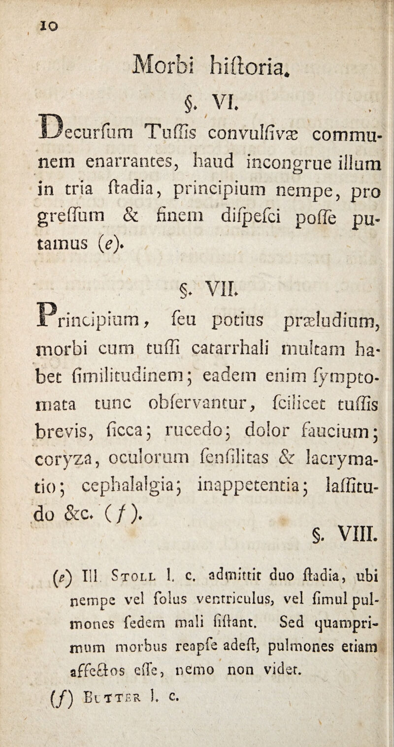 Morbi hiftoria. $. VI. Decurfum Tuffis convulfme commu¬ nem enarrantes, haud incongrue illum in tria ftadia, principium nempe, pro greffum & finem difpefci pofle pu¬ tamus (e)» §. VII. Principium, feu potius prseludium, morbi cum tuffi catarrhali multam ha* e- bet fimilitudinem; eadem enim fympto- mata tunc obfervantur, fcilicet tuffis brevis, ficca; rucedo; dolor faucium; coryza, oculorum fenfilitas & lacryma- tio; cephalalgia; inappetentia; laffitu- do &c. (/). §. VIII. (e') Iil Stoll 1. c. admittit duo ftadia, ubi nempe vel folus ventriculus, vel fimul pul¬ mones fedem mali (iftant. Sed quampri¬ mum morbus reapfe adeft, pulmones etiam 0 affeftos eflfe, nemo non videt. (/) Eltter 1. c.