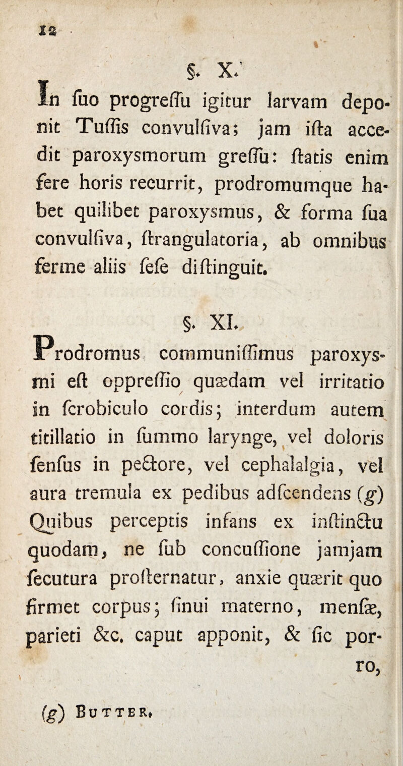 JU 1 §* x; In fuo progreffu igitur larvam depo¬ nit Tuffis convulfiva; jam ifla acce¬ dit paroxysmorum greflu: flatis enim fere horis reeurrit, prodromumque ha¬ bet quilibet paroxysmus, & forma fua convulfiva, flrangulatoria, ab omnibus ferine aliis fefe diflinguit. §. XL Prodromus communiffimus paroxys¬ mi eft oppreffio quasdam vel irritatio in fcrobiculo cordis; interdum autem titillatio in furnrno larynge, vel doloris fenfus in pedore, vei cephalalgia, vel aura tremula ex pedibus adfcendens (g) Quibus perceptis infans ex inflindu quodam, ne fub concuffione jamjam fecutura prodernatur, anxie quasrit quo firmet corpus; finui materno, menfe, parieti &c. caput apponit, & fic por¬ ro, (g) Butter*