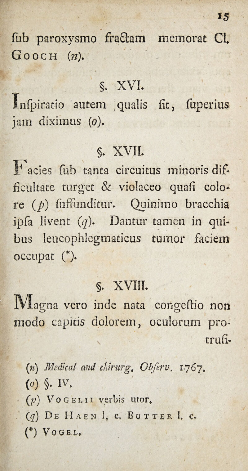*5 fub paroxysmo fraflam memorat Cl. Gooch (n). §. XVI* Infpiratio autem , qualis jam diximus (o). fit, fuperius §. XVII* F acies fub tanta circuitus minoris dif¬ ficultate turget & violaceo quafi colo» re (p) fuffiinditur* Quinimo bracchia ipfa livent (q). Dantur tamen in qui¬ bus leucophlegmaticus tumor faciem occupat (*). §. XVIII* jVIagna vero inde nata congeftio non modo capitis dolorem, oculorum pro- i trufi- (n) Medicat and chirurg, Qbferv, 1767* (0) §. IV. (p) Vogeui verbis utor. (<7) De Haen 1» c» Butxer 1, c. (*) VoGEt* I