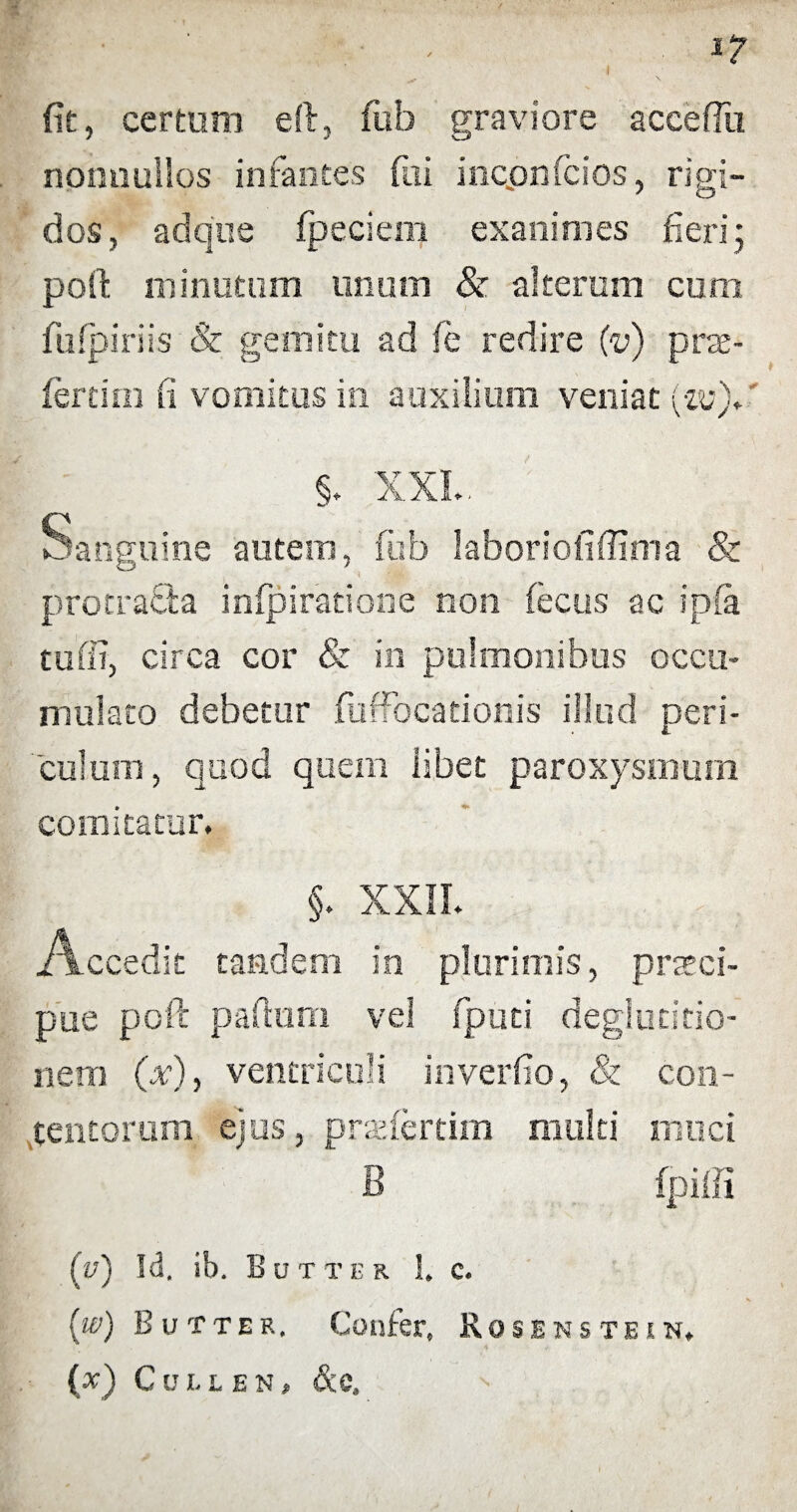 fit, certum eft, fub graviore accefftt nonnullos infantes fui ioconfcios, rigi¬ dos, ad que fpeclem exanimes fieri; poil minutum unum & alterum cum fufpiriis & gemitu ad le redire (v) pra- fertim fi vomitus in auxilium veniat (-m). §. XXL. Sanguine autem, fub laboriofiffima & protracta infpiratione non fecus ac ipfa tuffi, circa cor & in pulmonibus occu- mulato debetur fuffocationis illud peri¬ culum, quod quem libet paroxysmum comitatur. §. XXII. Accedit tandem in plurimis, praeci¬ pue poft partum vel fputi deglutitio¬ nem (x), ventriculi inverfio, & con¬ tentorum ejus, przefertim multi muci B fpiffi (v) Id. ib. Butter !. c. (w) Butter. Confer» Rose ns te in. (x) CcLL EN , &C,