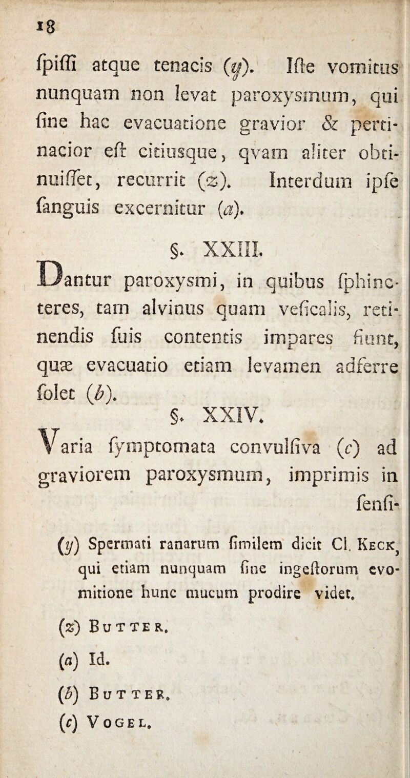 fpiffi atque tenacis (&). Ifte vomitus nunquam non levat paroxysmum, qui fine hac evacuatione gravior & perti¬ nacior eft cidusque, qvam aliter oh ti¬ nni fiet, recurrit (z). Interdum ipfe fanguis excernitur («). §. XXIII. Dantur paroxysmi, in quibus fphinc- teres, tam alvinus quam veficalis, reti¬ nendis fu is contentis impares fiunt, quae evacuatio etiam levamen adferre folec (b). §. XXIV. Varia fymptomata convulfiva (c) ad graviorem paroxysmum, imprimis in fenfi- (y) Spermati ranarum fimilem dicit Cl, Keck} qui etiam nunquam fine ingeftorum evo- mitione hunc mucum prodire videt. (z) Butter. (n) Id. (b) Butter. (f) VoGEL.