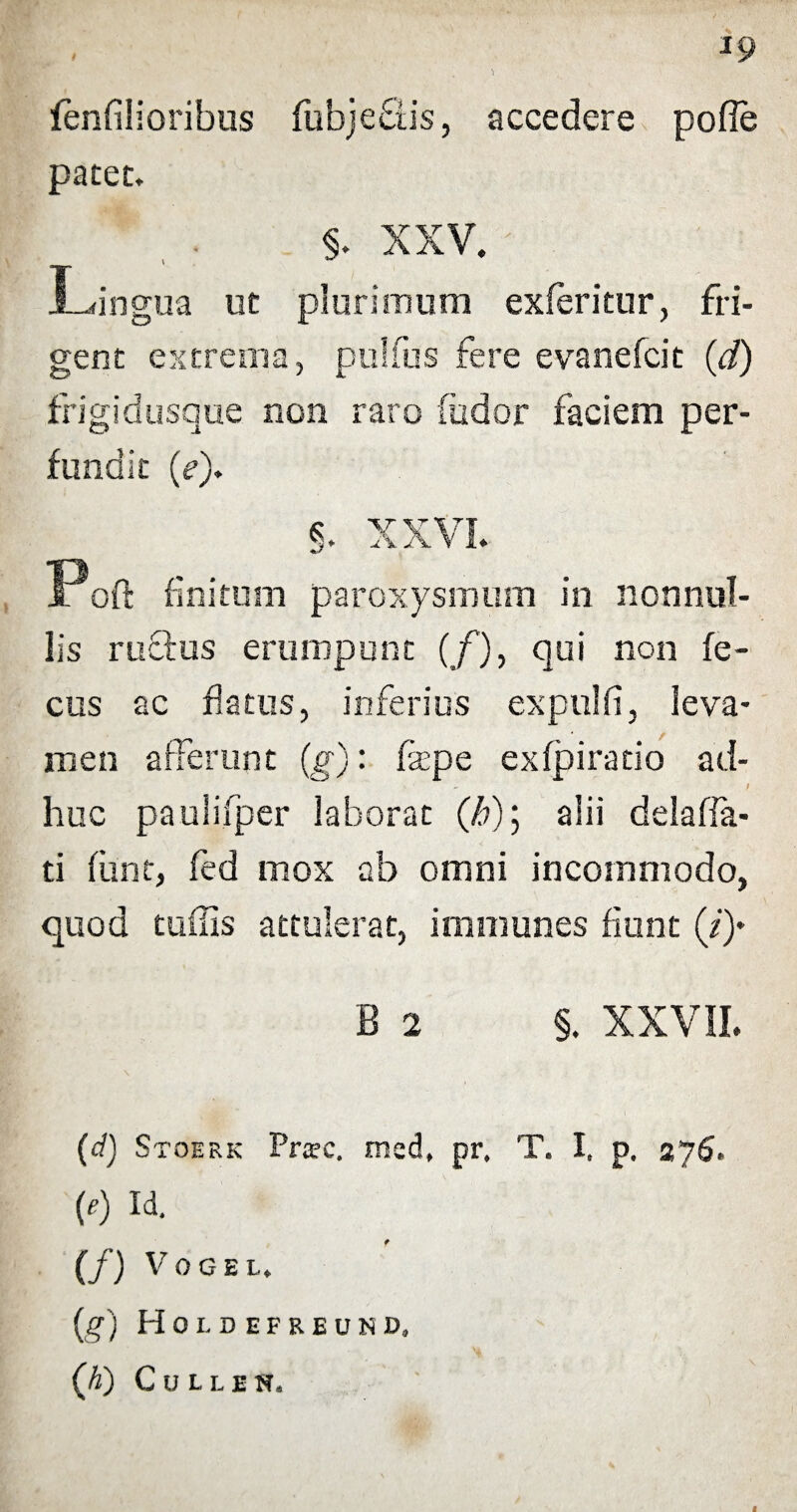 1 fenfilioribus fubjefiis, accedere pofie patet. Lingua ut plurimum exferitur, fri¬ gent extrema, pulfus fere evanefcit (d) frigidusque non raro (udor faciem per¬ fundit (?). §. XXVI. Fort finitum paroxysmum in nonnul¬ lis rudus erumpunt (/), qui non fe¬ ces ac flatus, inferius expulfi, leva¬ men afferunt (g): fsepe exfpiratio ad- ^ / huc paulifper laborat (/>); alii delaffa- ti funt, fed mox ab omni incommodo, quod tuffis attulerat, immunes fiunt (/)♦ B 2 §. XXVII. (d) Stoerk Prsc. med, pr. T. I, p. 276. (e) Id. (/) VOGEI, (g) Hoi. DEFREUN», (A) Cullen. f