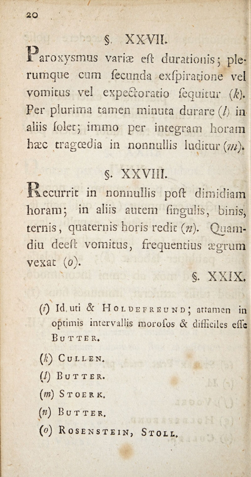 / 20 . ' ; - §. xxm Paroxysmus variae eft durationis; ple¬ rumque cum fecunda exfpiracione vel vomicus vel expe&o ratio fequicur (k). Per plurima tamen minuta durare (/] in aliis (olet; immo per integram horam hac tragoedia in nonnullis luditur (///)♦ §. XXVIII. Recurrit in nonnullis pofr dimidiam horam; in aliis autem fingulis, binis, ternis, quaternis horis redit (n). Quani- diu dedi vomitus, frequentius segrum vexat (o\ §. XXIX. 0 Id,uti & Holdefreund; attamen in optimis intervallis morofos & difficiles effs Eutte r. (/c) CuLLEN. (i) Butter. '\ • (m) Stoeek, n) Butter. 1 i (o) Rosenstein, Stoll. (
