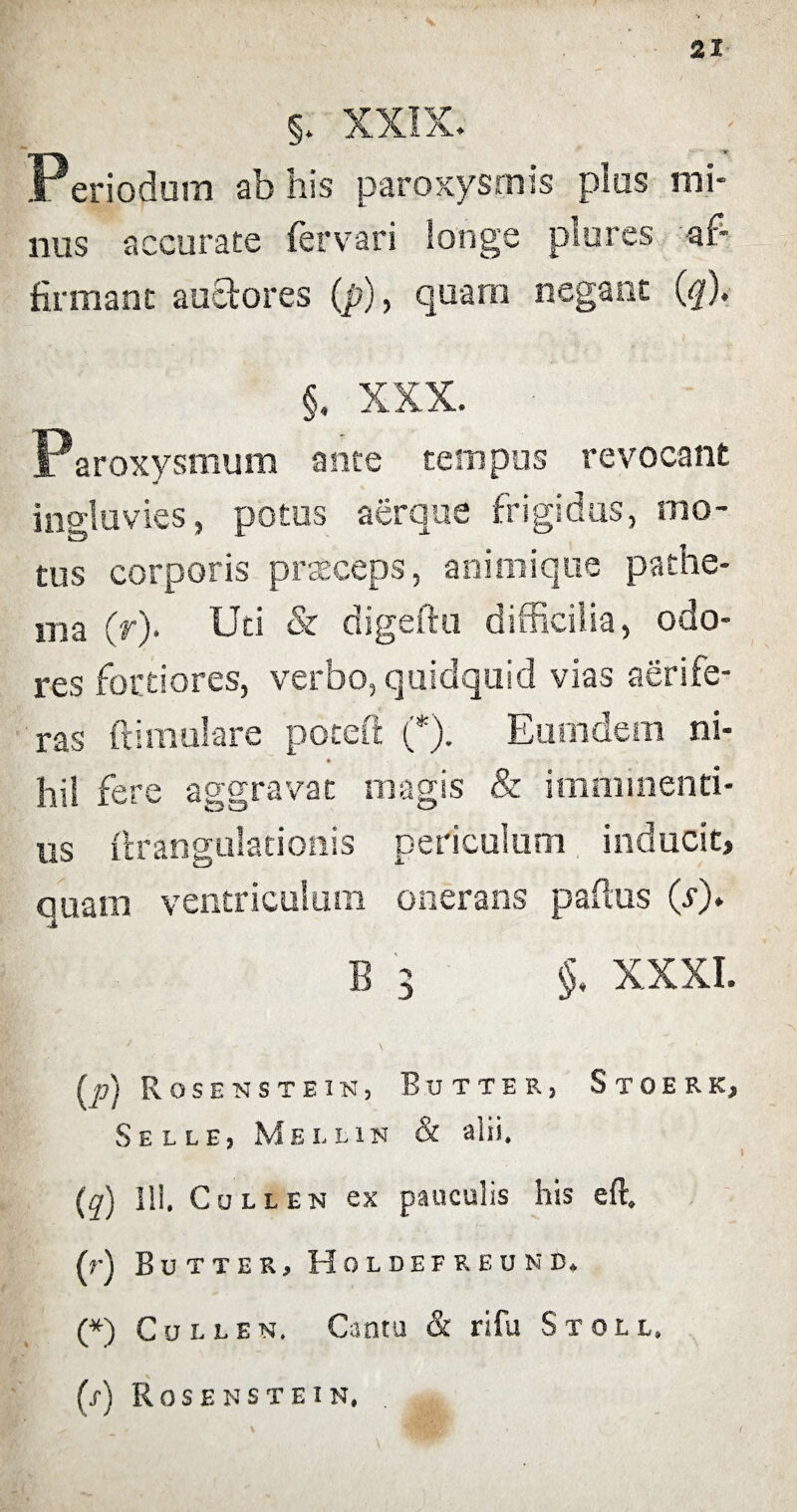 §. XXIX. Periodum ab his paroxysmis plus mi¬ nus accurate fervari longe plores af¬ firmant auctores (p), quam negant (</). §. XXX. Paroxysmum ante tempus revocant ingluvies, potus aerque frigidus, mo¬ tus corporis praeceps, animique pathe- ma (r). Uti & digeftu difficilia, odo¬ res fortiores, verbo, quidquid vias aerife¬ ras ft i mulare poteft (*). Eumdem ni¬ hil fere aggravat magis & imminend¬ us ftrangulationis periculum inducit, quam ventriculum onerans paflus (/)* B 3 §, XXXI. / \ (p) Rosenstein, Butter, Stoerk, Selle, Melon & alii. (q) 111. Cullen ex pauculis his eft. (r) Butter, Holdefreund. (*) Cullen. Cantu & rifu St ole. (s) Rosenstein.