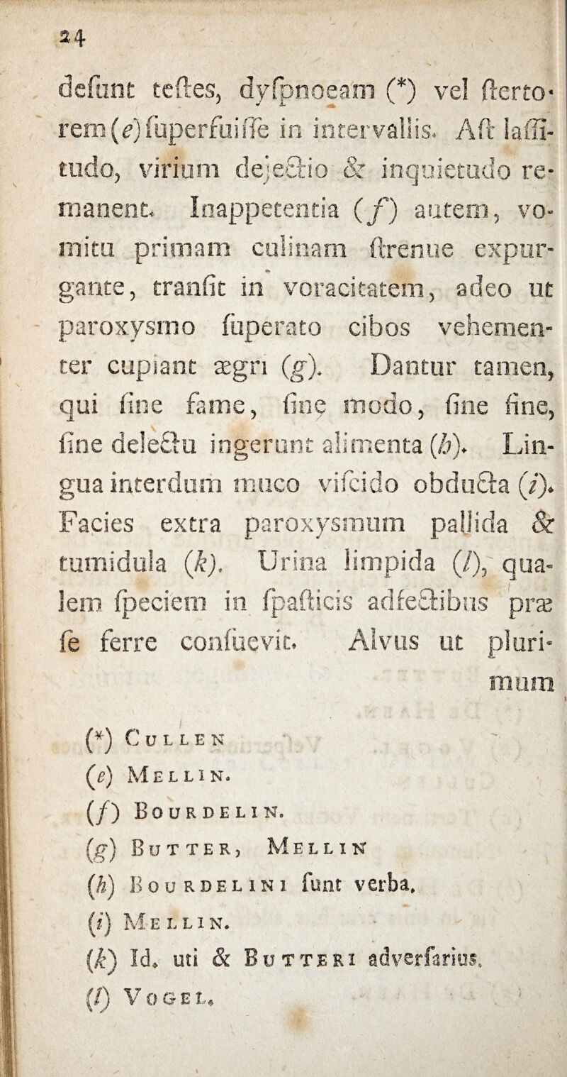 defunt teftes, dyfpnoeam (*) vel fterto- rem(e)fuperrui(Te in intervallis. Ait lafii- ttido, virium dejectio & inquietudo re¬ manent. Inappetentia (f) autem, vo¬ mitu primam culinam ftrenue expor- *!> gante, tranfit in voracitatem, adeo ut paroxysmo (operato cibos vehemen¬ ter cupiant tegn (g). Dantur tamen, qui fine farne, fine modo, fine fine, fine deletio ingerunt alimenta (fj). Lin¬ gua interdum muco vifcido obdofta (/> Facies extra paroxysmum pallida & tumidula (k). Urina limpida (/), qua¬ lem (peciem in fpafticis adfe&ibus prx fe ferre confuevit. Alvus ut pluri¬ mum (*) CuUEN («) Mellin. (/) Bourdelin. (g) Butter, Mellin (h) ]>ou rdelini funt verba, (?') M E L L 1 N. (A-) Id. uti & Butteri adverfarius, (/) V O G E ?,