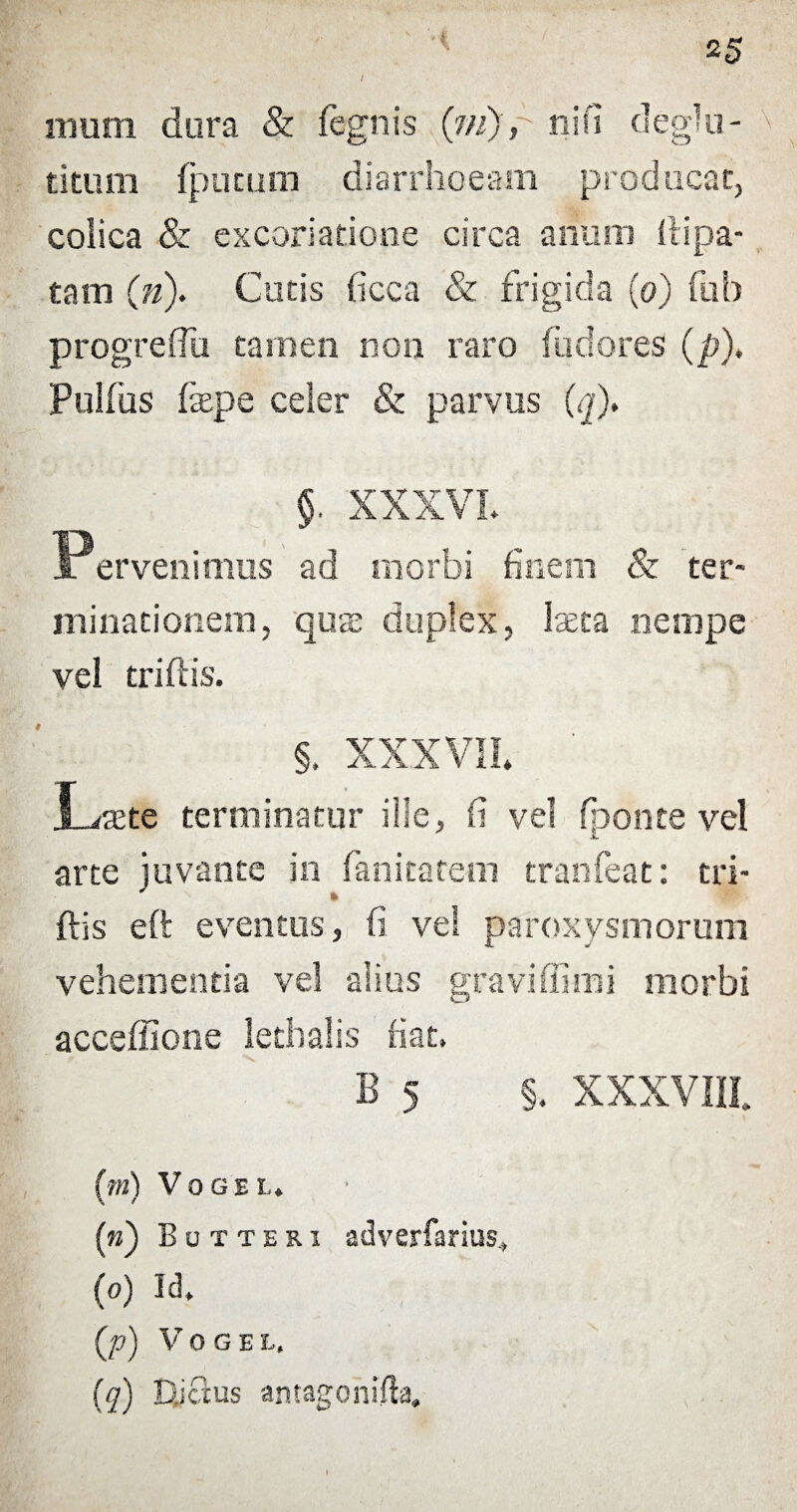 i mum dura & fegnis (m), ni fi deglu- titum {putum diarrhoeam producat, colica & excoriatione circa anum ilipa- tam (;n). Cutis ficca & frigida (o) fub progreffu tamen non raro fudores (p). Pulfus fsepe celer & parvus (ij). §. XXXVL Pervenimus ad morbi finem & ter¬ minationem, quai duplex, laeta nempe vel triflis. # XXXVII* Ltcte terminatur ille, fi vel fponte vel jL arte juvante in fanitatem tranfeat: tri- ftis eft eventos, fi vel paroxysmorum vehementia vel alius graviffimi morbi acceffione lethalis fiat. B 5 §. XXXVIII (m) V o g s l. («) Butthri adverfarius* (o) Id. (p) V O G E t. (q) Djclus antagonifla.