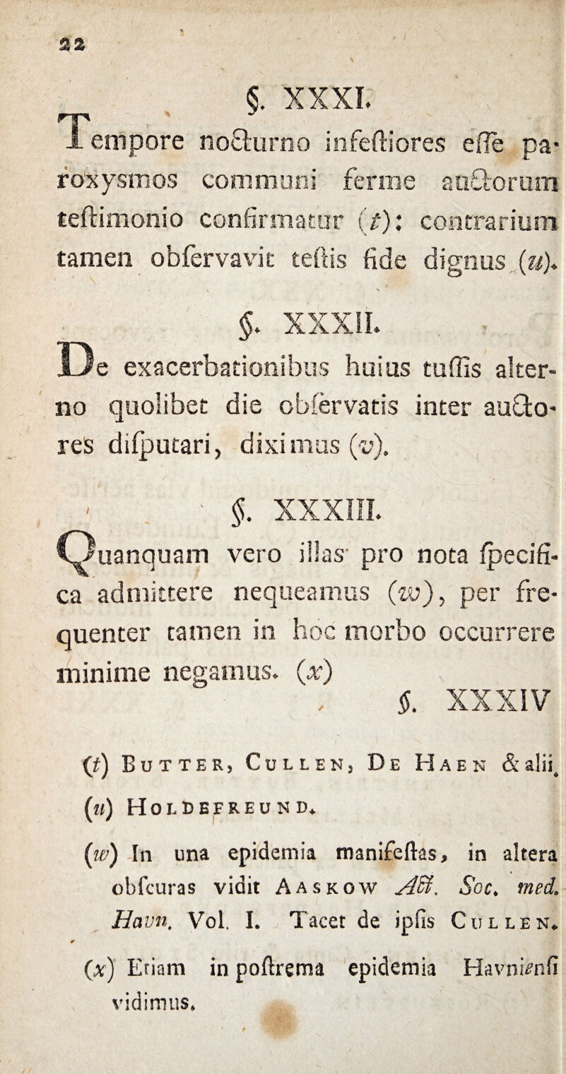 22 §. XXXI. \ . j. Tempore nocturno in fertiores efle pa¬ roxysmos communi ferine au&orum teftimonio confirmatur (t): contrarium tamen obfervavic tertis fide dignus («)♦ / X \ §. XXXII. De exacerbationibus huius tuffis alter¬ no quolibet die obfervatis inter aufto- res difputari, diximus (v). • §. XXXIII. Ouanquam vero illas pro nota fpecifi- ca admittere nequeamus (zv), per fre¬ quenter tamen in hoc morbo occurrere minime negamus, (x) $. XXXIV ('t) Eutter, Collen, De Haen & alii, («) Hoi-DEFREUN d. ('w) In una epideniia manifeftas, in altera obfcuras vidit Aaskow Affi. Soc. med. Ha vnt Vol. I. Tacet de i piis Cullen* (x) Eriam in poftrema epidemia Havni^nfi vidimus»