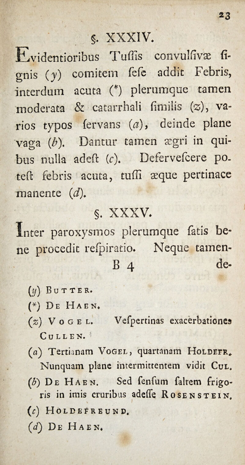 §. XXXIV. Evidentioribus Tuffis convulfivae li¬ gnis (y) comitem fefe addit Febris, interdum acuta (*) plerumque tamen moderata & catarrhali fimilis (z), va¬ rios typos fervans (a), deinde plane vaga (/?). Dantur tamen aegri in qui¬ bus nulla adeft (c). Defervefcere po. teft febris acuta, tuffi aeque pertinace manente (d). §. XXXV. Inter paroxysmos plerumque fatis be¬ ne procedit refpiratio. Neque tamen- B 4 de- Uf) Butter. (*) De Haen. (z) V o g e l. Vefpertinas exacerbationes CuLLEN. * (a) Tertianam Vogel, quartanam Holdeer* Nunquam plane intermittentem vidit Cul. (b) De Haen. Sed fenfum faltem frigo¬ ris in imis cruribus adeffe Rosenstein. (c) Holdefreund. (<i) De Haen.
