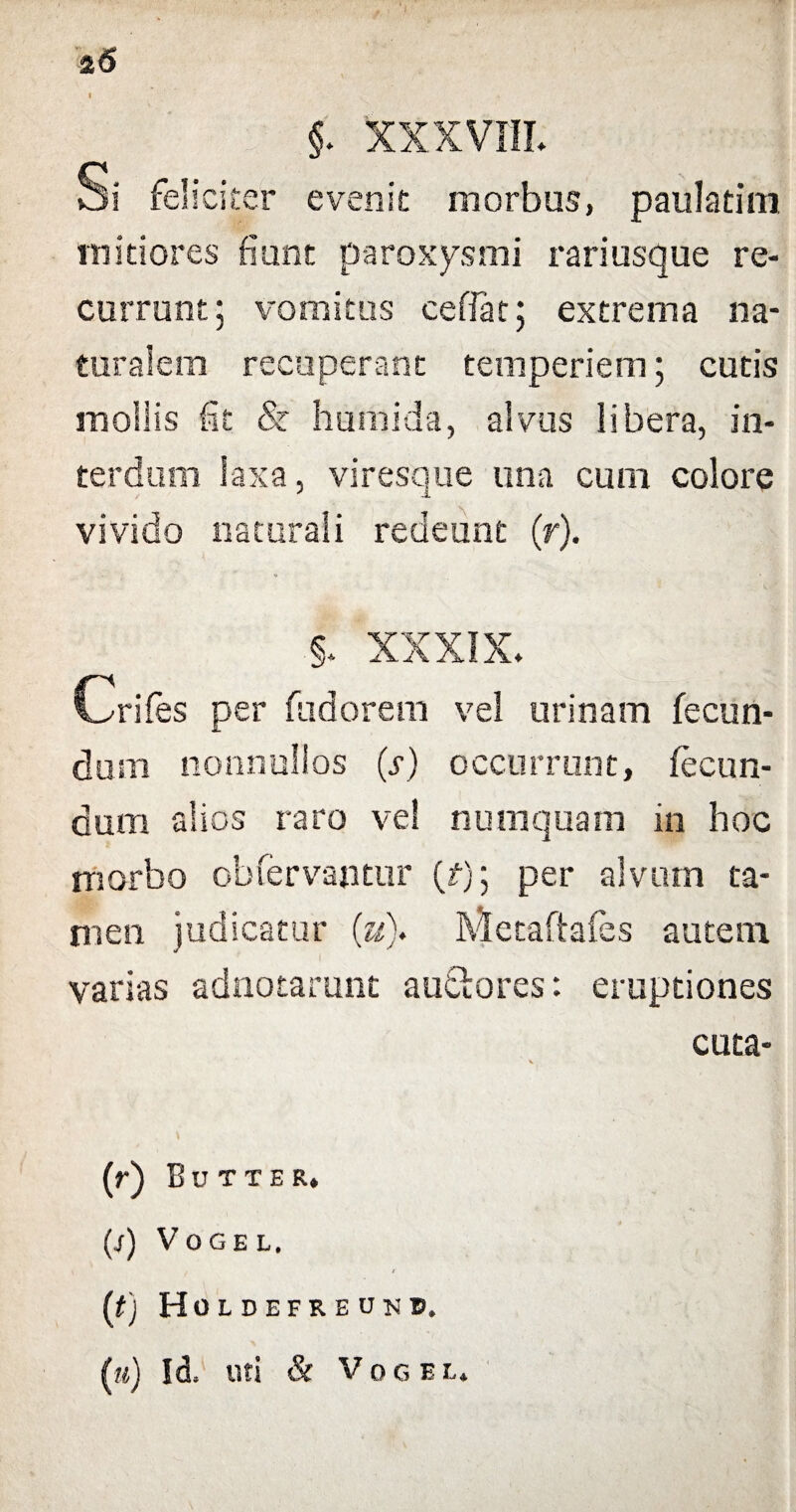 25 §. XXXVIII. Si feliciter evenit morbus, paulatim mitiores fiunt paroxysmi rari usque re¬ currunt ; vomitus ceffat; extrema na¬ turalem recuperant temperiem; cutis mollis fit <Sr humida, alvus libera, in¬ terdum laxa, viresque una cum colore vivido naturali redeunt (r). §. XXXIX. Crifes per fudorem vel urinam fecun¬ dum nonnullos (s) occurrunt, fecun¬ dum alios raro vel numquam in hoc morbo obfervajitur (f); per alvum ta¬ men judicatur (;u)* Metaftafes autem varias adnotarunt alitiores: eruptiones cuta- (0 Butter. p) VOGEL. [t) Holdefreukb. (?<) Id, uti & VoGEL,
