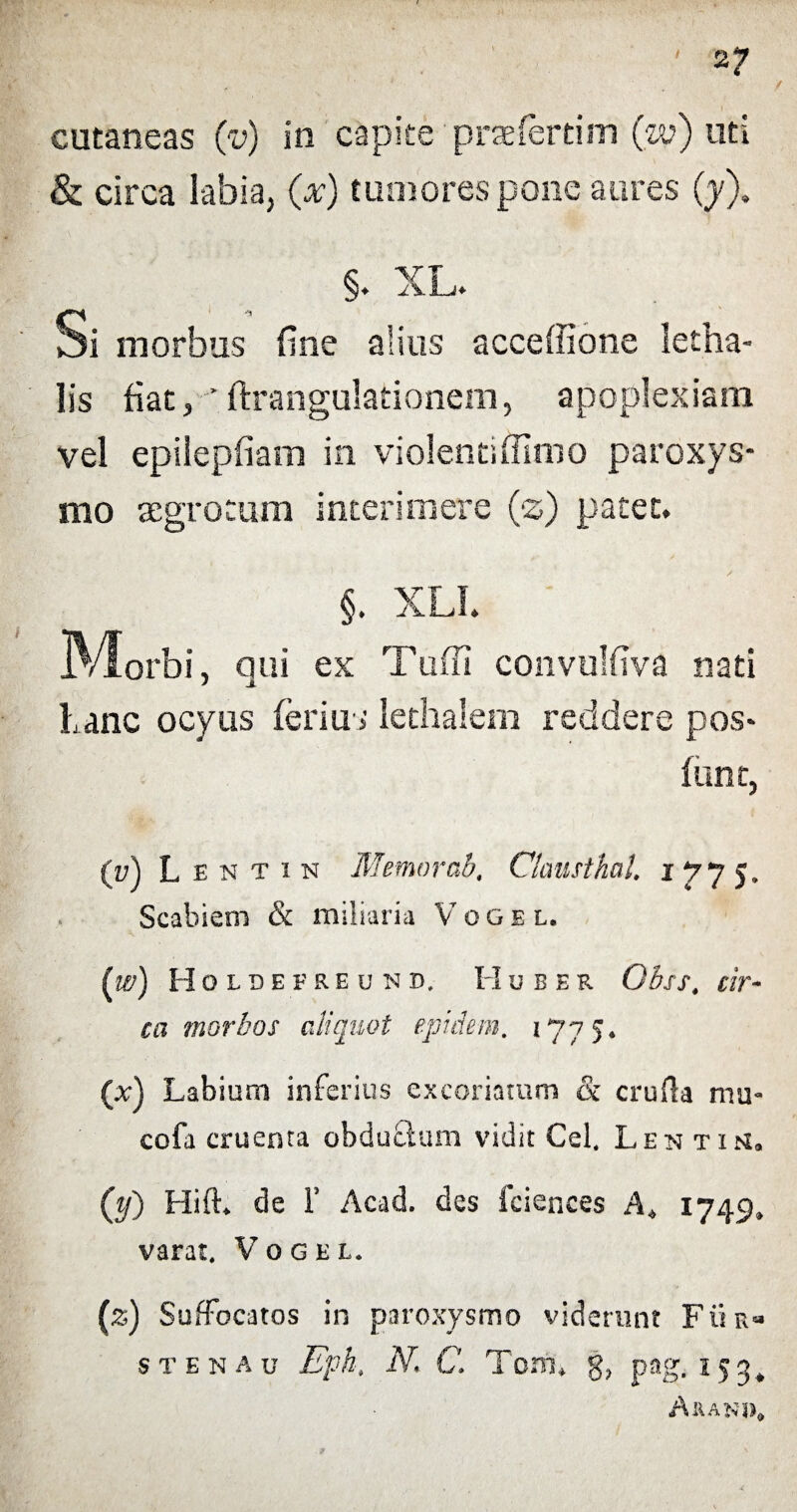 2? cutaneas (v) in capite praefertim (w) uti & circa labia, (x) tumores pone aures (y). §. XL. Si morbus fine alius acceffione letha- lis fiat, ' ftrangulationem, apoplexiam vel epilepfiam in violentiffimo paroxys¬ mo aegrotum interimere (z) patet. iVIorbi, qui ex Tuffi convulfiva nati Lanc ocyus ferius lethalem reddere pos* feint, {v) L entin Memor ab' ClausthaU 1775. Scabiem & miliaria Vogel. (w) Holdefreund, Huber ObsS' cir¬ ca morbos aliquot epidem. 1775. (x) Labium inferius excoriatum & crufta ntu- cofa cruenta obduclum vidit Cei, Lentih, (tj) Hifh de F Acad. des fciences A* 1749, varat. Vogel. (z) Suffocatos in paroxysmo viderunt Fii s t e n a u Eph. N> C. Toni* g? pag. 15^ Arani
