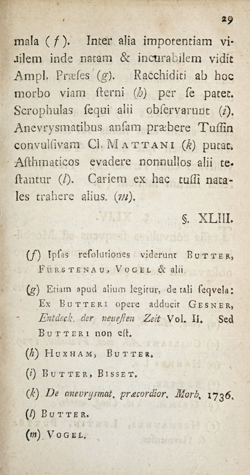 mala ( f). Inter alia impotentiam vi- jilem inde natam & incurabilem vidit Ampl. Preefes (g), Racchiditi ab hoc morbo viam fterni (h) per fe patet. Scrophulas feqoi alii obfervarunt (/). Anevrysmatibus anfam praebere Taffio convulfivam Cl, Mattani (k) putat. Afthmaticos evadere nonnullos alii te- flantur (/). Cariem ex hac cuffi nata¬ les trahere alius. (?//). §. XLIII. (/) ¥ as refolationes viderunt Butter, F ii R 8TENAU-, V 0 G E L & alii. (g) Etiam apud alium legitur, de tali feqvek: Ex Butteri opere adducit Gesner, Entdeck. der neuefmi Zeit VoL II* Sed Butteri non efh {K) Huxham, Butter» (i) Butter, B isset* (k) De anevrysmat, pr&cordior. Morhh iy^6, (/) B U T T E R. (m) V 0 G E L,