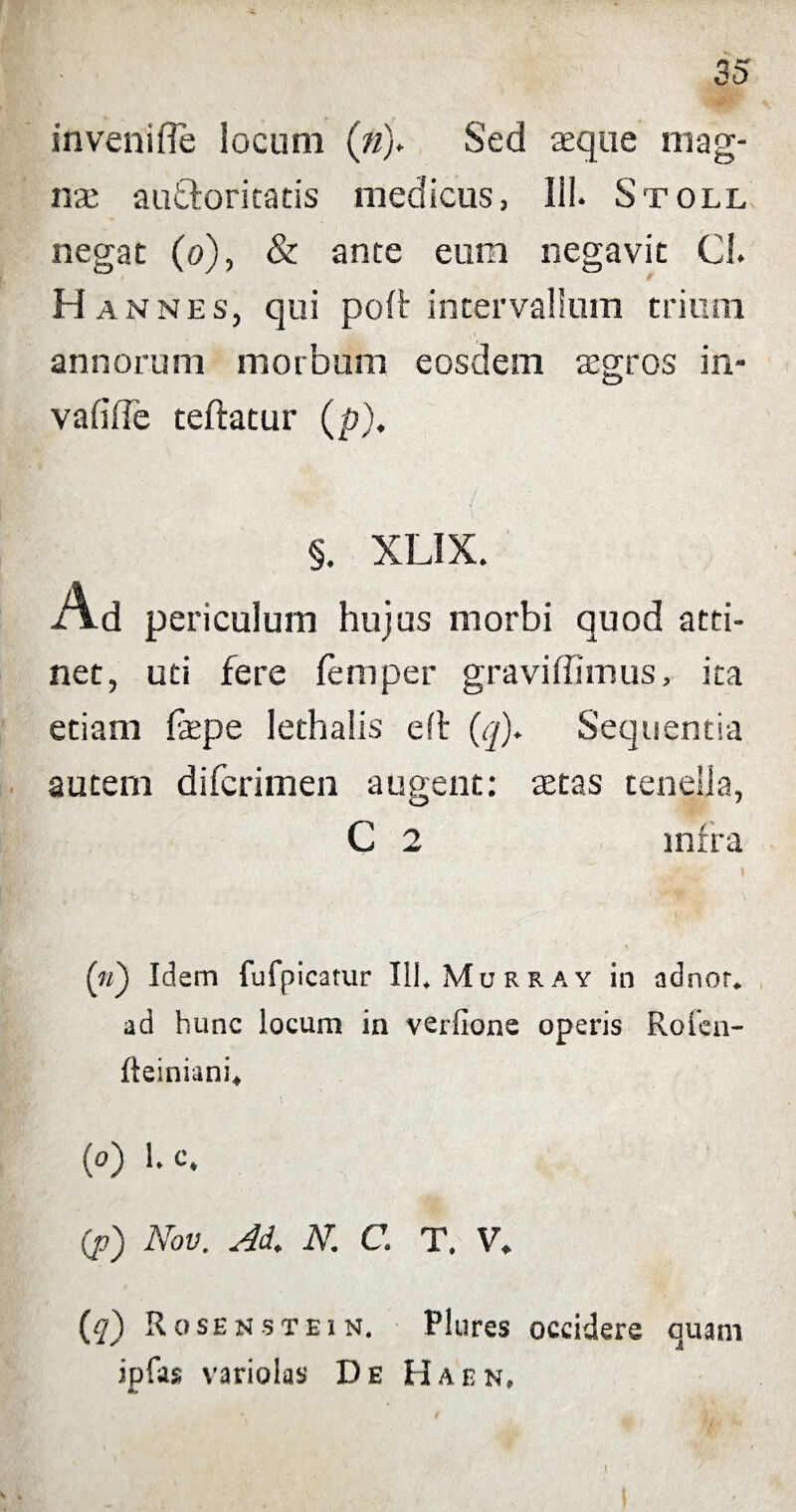 invenifie locum (n)* Sed seque mag¬ nae ausiori catis medicus, 111. Stoll negat (o), & ante eum negavit Cl. H annes, qui poft intervallum trium . annorum morbum eosdem aegros in¬ valide teftatur (p). §. XLIX. Ad periculum hujus morbi quod atti¬ net, uti fere femper graviffimus, ita etiam depe lethalis eft (q). Sequentia autem difcrimen augent: aetas tenella, C 2 infra (n') Idem fufpicatur 111. Murray in adnor. ad hunc locum in verlione operis Roien- fteiniani» (o) 1. c. (p) Nov. Ad. N. C. T. V. (q) R ose u st e i n. Plures occidere quam ipfas variolas De Haen, 1