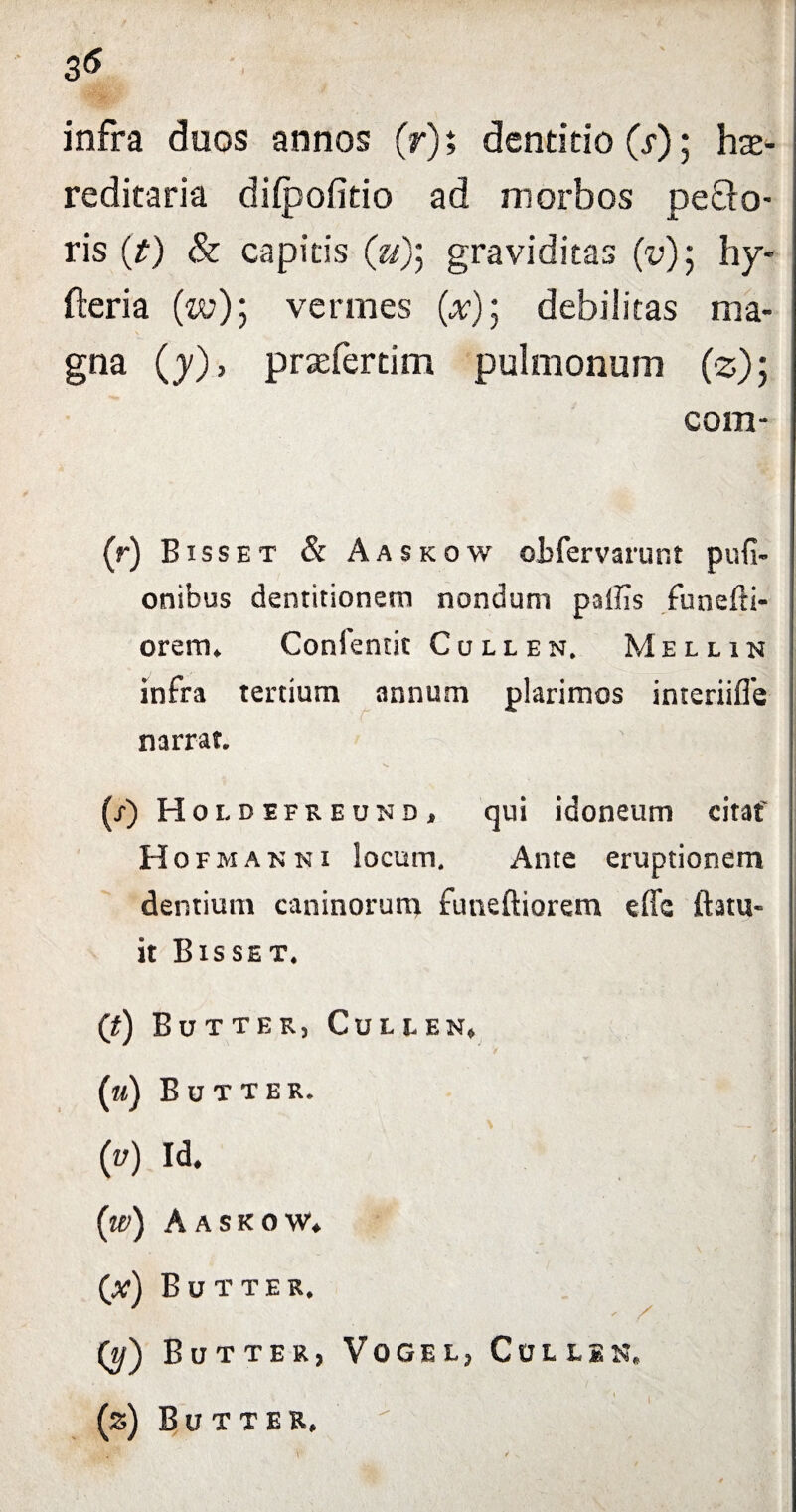 infra duos annos (r); dentitio (i-); he¬ reditaria difpofitio ad morbos pe£lo- ris (t) & capitis (V); graviditas (v)$ hy- fteria (w); vermes {x)] debilitas ma¬ gna (y), prefertim pulmonum (*); com- (r) Bxsset & Aa skow otfervarunt pufi- onibus dentitionem nondum pallis funefti- orem. Confentit Cullen. Mellin infra tertium annum plarimos interiifle narrat. (r) Hold efreund, qui idoneum citat' Hofmannx locum. Ante eruptionem dentium caninorum futieftiorem effc Itatu- it Bisset. (t) Butter, Cule en» (m) Butter. (u) Id. {w) Aaskow. (a?) B u t t e r. Q/) Butter, Vogel, Cullen. ■’ 1