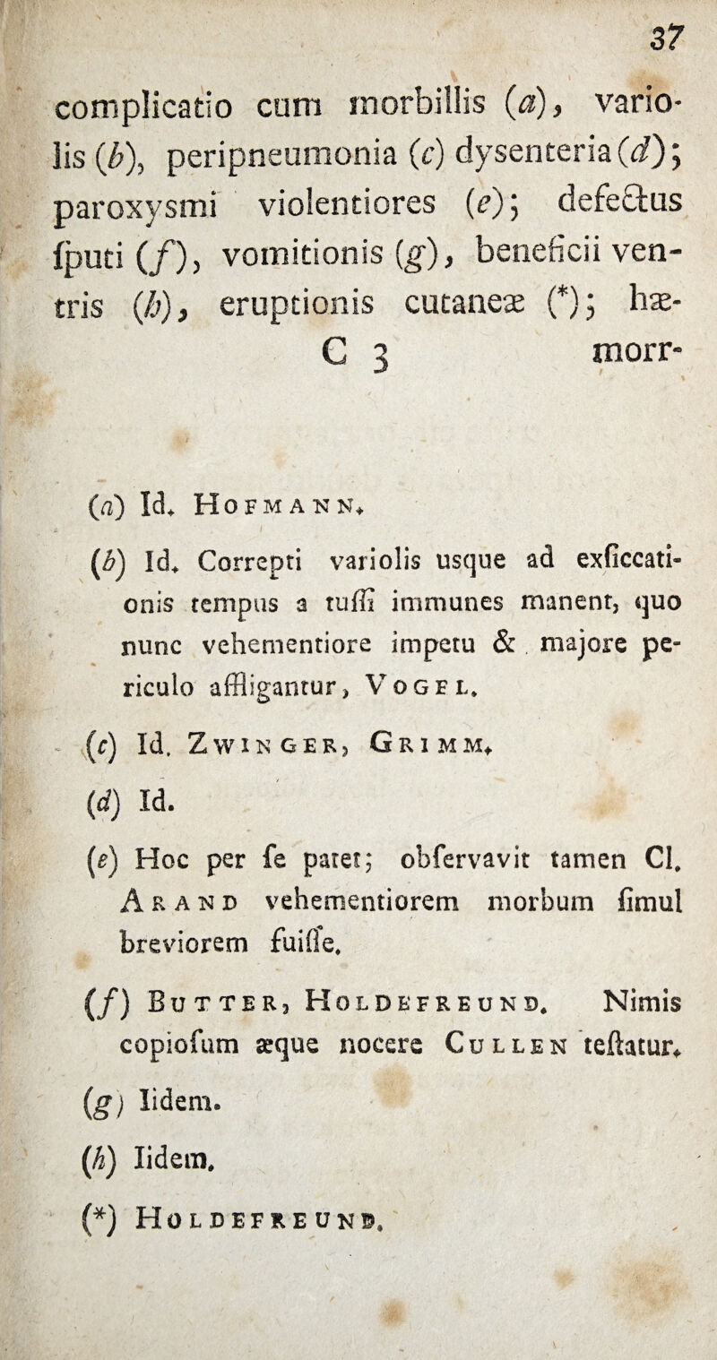 complicatio cum morbillis (a), vario- lis (/;), peripneumonia (c) dysenteria (i); paroxysmi violentiores (f) j defe£tus fputi (/), vomitionis (g), beneficii ven¬ tris (h), eruptionis cutaneas (*); has- C 3 morr* («) Id* Hofmakn* (b) Id» Correpti variolis usque ad exficcati- onis tempus a tuffl immunes manent, quo nunc vehementiore impetu & majore pe- riculo affligantur, Vogel. - (c) Id. ZWINGER, GrIMM*. (d) Id. (e) Hoc per fe patet; obfervavit tamen CI. A r a N d vehementiorem morbum fimul breviorem fuifle, (/) Bu t ter, Holdefreund. Nimis copiofum atque nocere Cullen teftatur» (g) Iidem. (h) Iidem. (*) Holdefreunb,