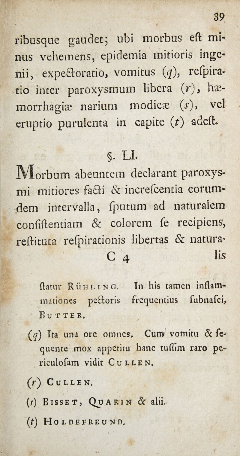 ribusque gaudet; ubi morbus eft mi¬ nus vehemens, epidemia mitioris inge¬ nii, expectorabo, vomitus (q), refpira- tio inter paroxysmum libera (r), hae¬ morrhagia narium modicae (s), vel eruptio purulenta in capite (f) adeft. §. LL IVIorbum abeuntem declarant paroxys¬ mi mitiores fatti & increfcentia eorum- dem intervalla, fputum ad naturalem confidentiam & colorem fe recipiens, reftituta refpirationis libertas & natura* C 4 lis flatur Ruhling. In his tamen inflam¬ mationes peftoris frequentius fubnafci, B u t TE R, (^q) Ita una ore omnes* Cum vomitu & fe- quenre mox appetitu hanc tuflim raro pe* ricuiofam vidit Cullen. (f) CULLEN. (x) B ISSET, OjJARIN & alii. (t) Ho L DE ERE V N D,