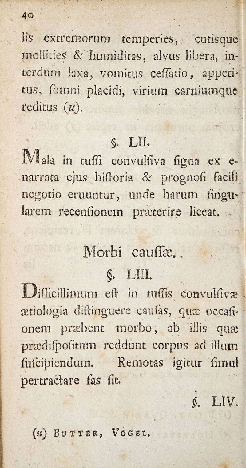 lis extremorum temperies, cutisque mollities' & humiditas, alvus libera, in¬ terdum laxa, vomitus cellatio, appeti¬ tus, fomni placidi, virium carniumque reditus (V). • ' • §. LII. in tuffi convulfiva figna ex e- narrata ejus hiftoria & prognofi facili negotio eruuntur, unde harum lingu¬ larem recenfionem praeterire liceat. Morbi caudas,, §. lui. Difficillimum eft in tu (Iis convulfivae aetiologia diftinguere caufas, quae occafi- onem praebent morbo, ab illis quae praedilpofitum reddunt corpus ad illum fufeipiendum. Remotas igitur fimul pertraffcare fas fit, 1 LIV, (u) BuTTER, VOGEL, *