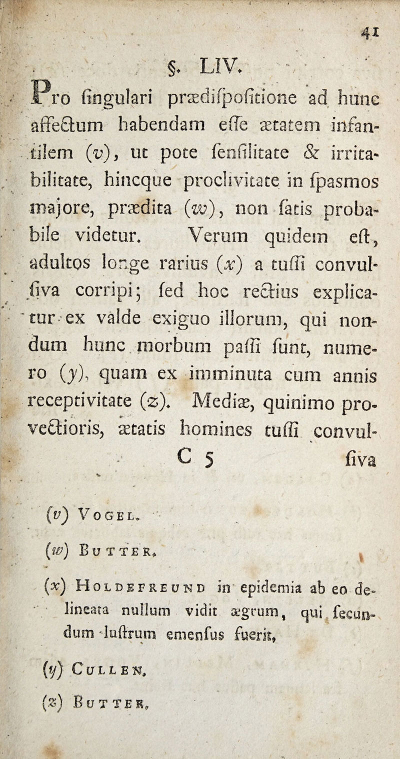 , ♦ , §♦ L1V. • Pro fingulari praedifpofitione ad hunc affeCtum habendam ede aetatem infan¬ tilem (V), ut pote fenfilitate & irrita¬ bilitate, hincque proclivitate in fpasmos • ; majore, praedita (w), non fatis proba¬ bile videtur. Verum quidem eft, adultos longe rarius (x) a tuffi convul- fiva corripi 5 fed hoc rectius explica¬ tur ex valde exiguo illorum, qui non¬ dum hunc morbum paffi funt, nume¬ ro (j), quam ex imminuta cum annis receptivitate (z). Mediae, quinimo pro¬ vectioris, aetatis homines tuffi convul- C 5 fiva (v) VOGEU (w) Butter, (x) Holdefreund iir epidemia ab eo de- lineata nullum vidit aegrum, cj-ui fecun¬ dum luftrum emenfus fuerim % * (y) Culles, (.«) B UT TER,