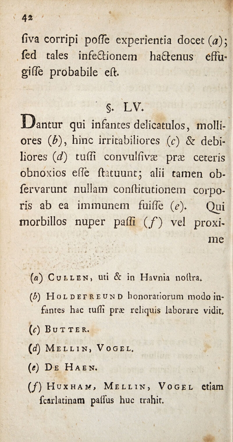 fiva corripi pofle experientia docet (a); fed tales infe&ionem haffenus effu¬ gi fle probabile eft. ' §. LV. Dantur qui infantes delicatulos, molli¬ ores (b), hinc irritabiliores (c) & debi¬ liores (d) tuffi convulflvae prje ceteris obnoxios e fle ftatuunt; alii tamen ob- fervarunt nullam conftitutionem corpo¬ ris ab ea im munem fui fle (e)* Qui morbillos nuper pafli (/) vel proxi¬ me * : / • ; * * • * \ * *' a * •' U ' « • \ »•'' A \ „ v V t / - • \ V ' ‘ ’ .• J ' (a) Cui.len, uti & ia Havnia nollra. (b) Holde freun d honoratiorum modo in¬ fantes hac tuffi prs reliquis laborare vidit. (<•) Butter. (id) M E L L I N , V 0 G E L. (e) De H a e n. (/) Hoxham, Mellin, Vogel etiam fcarlatinam palius huc trahit. t