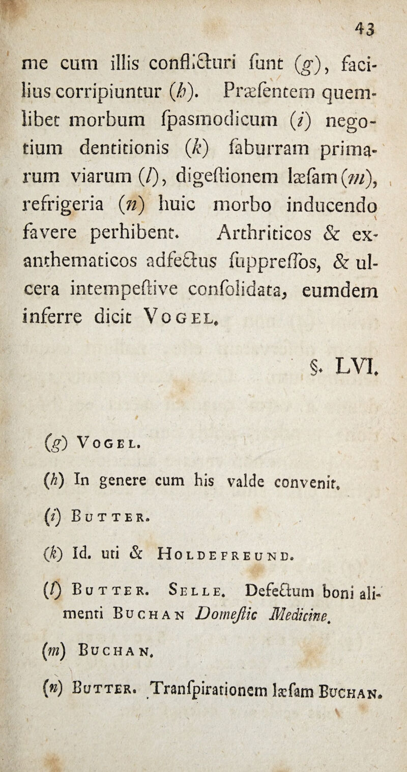 me cum illis conflicturi funt (g), faci¬ lius corripiuntur (jb). Prasfentem quem¬ libet morbum fpasmodicum (i) nego¬ tium dentitionis (k) faburram prima¬ rum viarum (/), digeftionem laefam (?//), refrigeria (n) huic morbo inducendo favere perhibent. Arthriticos & ex¬ anthematicos adfe&us fuppreflos, & ul¬ cera intempeftive confolidata, eumdem inferre dicit Vogel. ' §. LVI. (g) Vogel. (h) In genere cum his valde convenir. (i) Bu T TER. 0t) Id. uti & Holdefreunb. (/) Butter. Selle. Defeflum boni ali¬ menti Buchan Domejiic Medicine, (m) Buchan. \ • _ 1 (n) Butter. Tranfpirationem kfam Buchan.