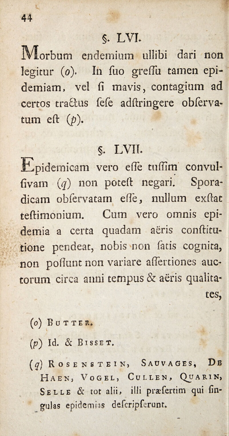 §* LVI* endemium ullibi dari non. legitur (o). Ih fuo greflii tamen epi- demiam, vel fi mavis, contagium ad certos trablus fefe adftringere obferva- tum eft (p). §. LVII. iLpidemicam vero efie tufiim convul- fivam (q) non potefi: negari. Spora- dicam obiervatam efie, nullum exfiat teftimonium. Cum vero omnis epi- demia a certa quadam aeris conftitu- tione pendeat, nobis non fatis cognita, non pofiunt non variare afiertiones auc¬ torum circa anni tempus & aeris qualita¬ tes (o) B O T TE R» (p) Id. & B ISSET. (a) Rosenstein, Sauvages, De Haen3 Vogel, Cui.ien, Quarin, Selle & tot alii, illi praefertim qui fin gulas epidemias defcripfsrunt.