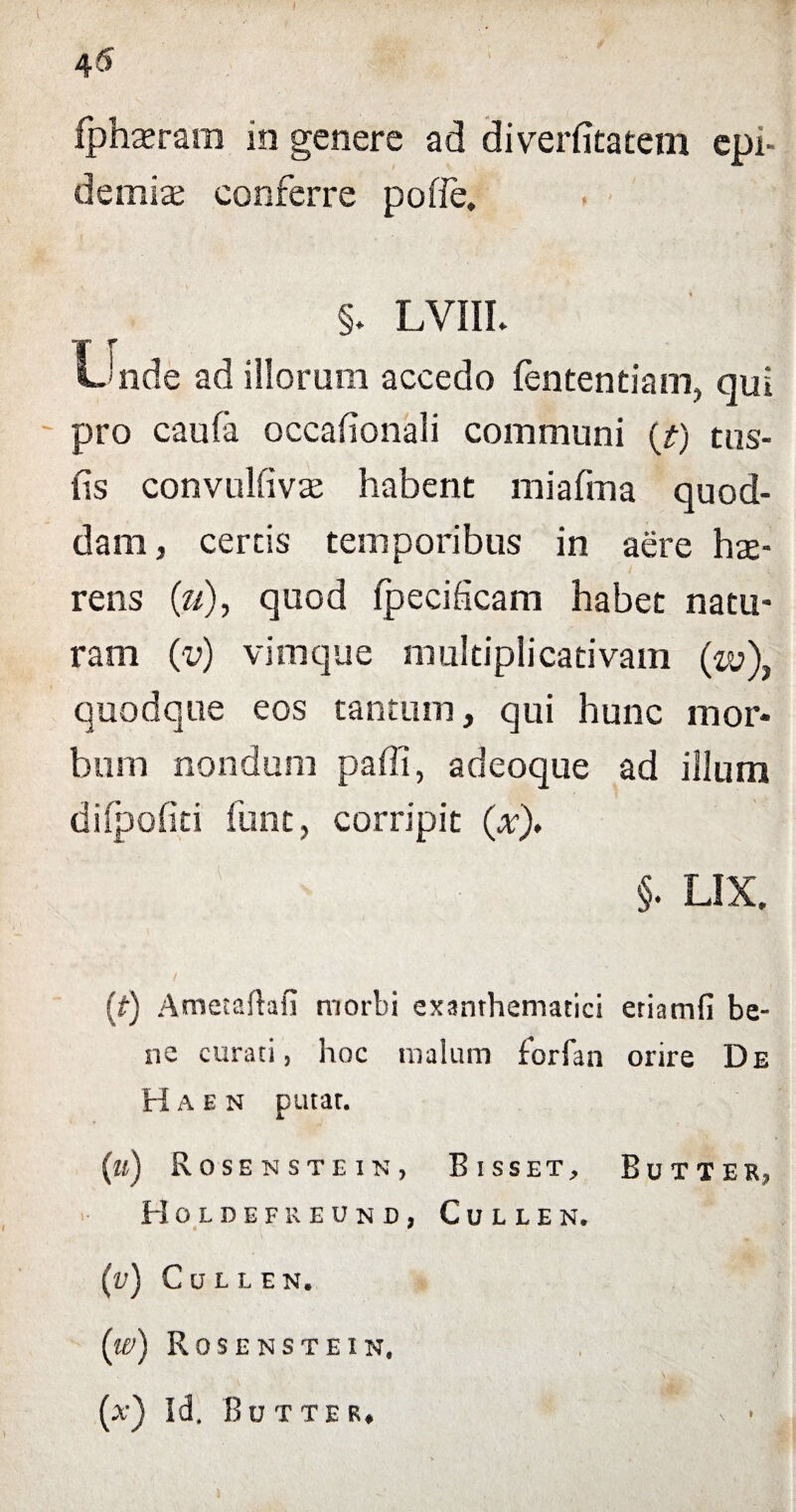 45 fphterara in genere ad diverfitatetn epn demite conferre poffe. §. LVIIL iJnde ad illorum accedo fententiam, qui pro caufa oceafionali communi (t) tus- fis convulfivte habent miafma quod¬ dam, certis temporibus in aere hte¬ rens (u), quod fpecificam habet natu¬ ram (v) vimque multiplicativam (w)} quodque eos cantum, qui hunc mor¬ bum nondum paffi, adeoque ad illum dilpofiti funt, corripit (x). §. LIX. / (t) Atrtetaftafi morbi exanthematici etiamfi be¬ ne curati, hoc malum forfan orire De H a e n putat. (a) Rosensthin, Bisset, Butxer, Holdefreund, Cullen. (v) Cullen. (w) Rosenstein, (.v) Id. Butter. )